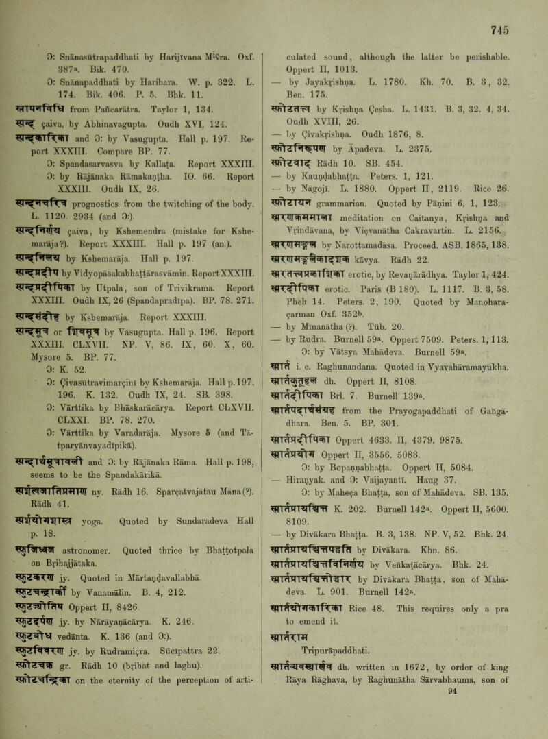 0: Snanasutrapaddhati by Harijivana Mi9ra. Oxf. 387a. Bik. 470. 0: Snanapaddhati by Harihara. W. p. 322. L. 174. Bik. 406. P. 5. Bhk. 11. from Paficaratra. Taylor 1, 134. 9aiva, by Abhinavagupta. Oudh XVI, 124. and 0: by Vasugupta. Hall p. 197. Re¬ port XXXIII. Compare BP. 77. 0: Spandasarvasva by Kallata. Report XXXIII. 0: by Rajanaka Ramakantha. 10. 66. Report XXXIII. Oudh IX, 26. prognostics from the twitching of the body. L. 1120. 2934 (and 0:). <4 9aiva, by Kshemendra (mistake for Kshe- maraja?). Report XXXIII. Hall p. 197 (an.), by Kshemaraja. Hall p. 197. by Vidyopasakabhattarasvamin. ReportXXXIII. by Utpala, son of Trivikrama. Report XXXIII. Oudh IX, 26 (Spandapradipa). BP. 78. 271. by Kshemaraja. Report XXXIII. or by Vasugupta. Hall p. 196. Report XXXIH. CLXVII. NP. V, 86. IX, 60. X, 60. Mysore 5. BP. 77. 0: K. 52. 0: ^'ivasutravimar9ini by Kshemaraja. Hall p. 197. 196. K. 132. Oudh IX, 24. SB. 398. 0: Varttika by Bhaskaracarya. Report CLXVII. CLXXI. BP. 78. 270. 0; Varttika by Varadaraja. Mysore 5 (and Ta- tparyanvayadlpika). and 0: by Rajanaka Rama. Hall p. 198, seems to be the Spandakarika. HI! ny. Radh 16. Spar9atvajatau Mana(?). Radh 41. yoga. Quoted by Sundaradeva Hall p. 18. astronomer. Quoted thrice by Bhattotpala on Brihajjataka. jy. Quoted in Mai'tandavallabha. by Vanamalin. B. 4, 212. Oppert II, 8426. jy. by Narayanacarya. K. 246. vedanta. K. 136 (and 0:). jy. by Rudrami9ra. Sucipattra 22. gr. Radh 10 (brihat and laghu). on the eternity of the perception of arti¬ culated sound, .although the latter be perishable. Oppert II, 1013. — by Jayakyishna. L. 1780. Kh. 70. B. 3, 32. Ben. 175. by Krishna Qesha. L. 1431. B. 3, 32. 4, 34. Oudh XVIII, 26. — by Qivakrishna. Oudh 1876, 8. by Ap.adeva. L. 2375. Radh 10. SB. 454. — by Kaundabhatt.a. Peters. 1, 121. — by Nagoji. L. 1880. Oppert H, 2119. Rice 26. ^ZT?nT grammarian. Quoted by Panini 6, 1, 123. meditation on Caitanya, Krishna and Vrindavana, by Vi9vanatha Cakravartin. L. 2156. by Narottamadasa. Proceed. ASB. 1865, 138. kavya. Radh 22. ^<dT4erotic, by Revanai’adhya. Taylor 1, 424. erotic. Paris (B 180). L. 1117. B. 3, 58. Pheh 14. Peters. 2, 190. Quoted by Manohara- 9arman Oxf. 352t). — by Miuanatha (?). Tiib. 20. — by Rudra. Burnell 59a. Oppert 7509. Peters. 1,113. 0: by Vatsya Mahadeva. Burnell 59a. i. e. Raghunandana. Quoted in Vyavaharamayukha. dh. Oppert II, 8108. Brl. 7. Burnell 139a. from the Prayogapaddhati of Ganga- dhara. Ben. 5. BP. 301. Oppert 4633. II, 4379. 9875. Oppert II, 3556. 5083. 0: by Bopannabhatta. Oppert II, 5084. — Hiranyak. and 0: Vaijayantl. Haug 37. 0: by Mahe9a Bhatta, son of Mahadeva. SB. 135. K. 202. Burnell 142a. Oppert II, 5600. 8109. — by Divakara Bhatta. B. 3, 138. NP. V, 52. Bhk. 24. by Divakara. Khn. 86. by Venkatacarya. Bhk. 24. by Divakara Bhatta, son of Maha¬ deva. L. 901. Burnell 142a. Rice 48. This requires only a pra to emend it. Tripurapaddhati. dh. written in 1672, by order of king Raya Raghava, by Raghunatha Sarvabhauma, son of 94
