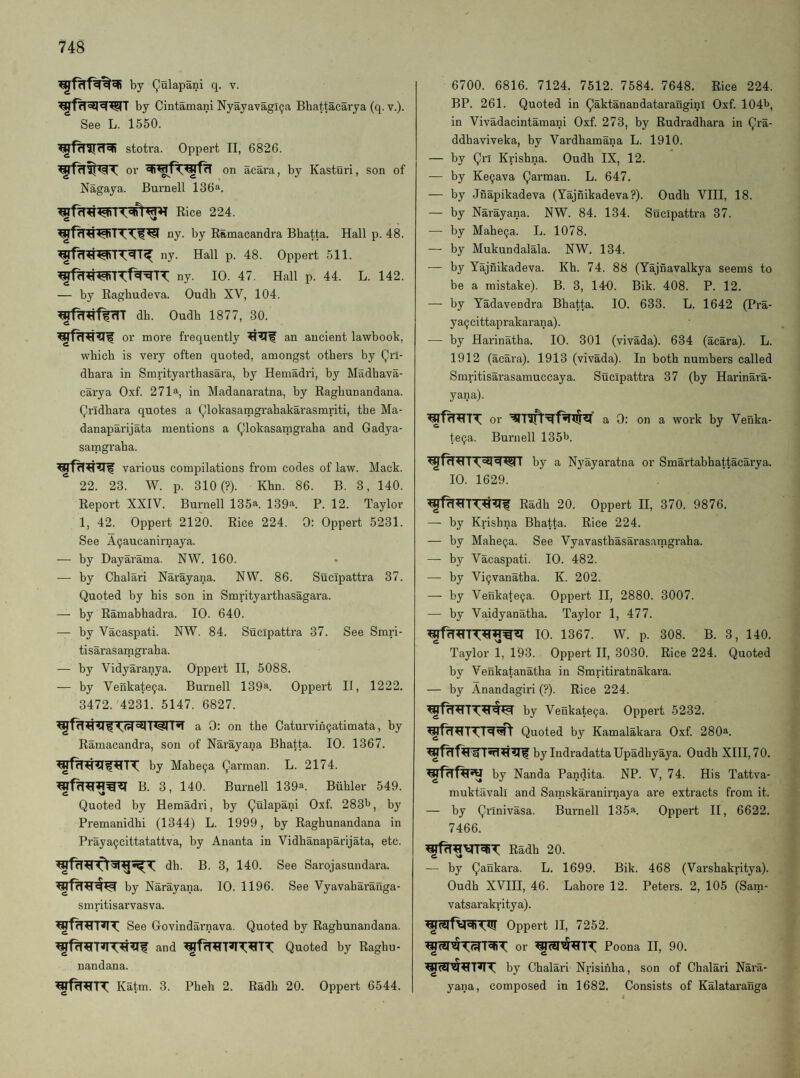 by Qalapani q. v. by Cintamani NyayavagiQa Bhattacarya (q. v.). See L. 1550. stotra. Oppert II, 6826. or on acara, by Kasturi, son of Nagaya. Burnell 136*. Rice 224. ny. by Ramacandra Bhatta. Hall p. 48. ny. Hall p. 48. Oppert 511. ny. 10. 47. Hall p. 44. L. 142. — by Raghudeva. Oudh XV, 104. dh. Oudh 1877, 30. or more frequently an ancient lawbook, which is very often quoted, amongst others by Qrl- dhara in Smrityarthasara, by Hemadri, by Madhava- carya Oxf. 271a, in Madanaratna, by Raghunandana. Qridhara quotes a Qlokasamgrahakarasmriti, the Ma- danaparijata mentions a ^lokasatngraha and Gadya- samgraha. various compilations from codes of law. Mack. 22. 23. W. p. 310(?). Khn. 86. B. 3, 140. Report XXIV. Burnell 135^. 139a. P. 12. Taylor 1, 42. Oppert 2120. Rice 224. 0: Oppert 5231. See A^aucanirnaya. — by Dayarama. NW. 160. — by Chalari Narayana. NW. 86. Sucipattra 37. Quoted by his son in Smrityarthasagara. — by Ramabhadra. 10. 640. — by Vacaspati. NW. 84. Sucipattra 37. See Smri- tisarasamgraha. — by Vidyaranya. Oppert II, 5088. — by Venkate9a. Burnell 139^. Oppert II, 1222. 3472.'4231. 5147. 6827. a 0: on the Caturvih^atimata, by Ramacandra, son of Narayana Bhatta. 10. 1367. by Mahe9a Qarman. L. 2174. B. 3, 140. Burnell 139a. Biihler 549. Quoted by Hemadri, by Qulapani Oxf. 2831>, by Premanidhi (1344) L. 1999, by Raghunandana in Praya9cittatattva, by Ananta in Vidhanaparijata, etc. dh. B. 3, 140. See Sarojasuudara. by Narayana. 10. 1196. See Vyavaharanga- smritisarvasva. See Govindarnava, Quoted by Raghunandana. and Quoted by Raghu¬ nandana. Katm. 3. Pheh 2. Radh 20. Oppert 6544. 6700. 6816. 7124. 7512. 7584. 7648. Rice 224. BP. 261. Quoted in Qaktanandataranginl Oxf. 1041^, in Vivadacintamani Oxf. 273, by Rudradhara in Qra- ddhaviveka, by Vardhamana L. 1910. — by Qrl Krishna. Oudh IX, 12. — by Ke9ava Qarman. L. 647. — by Jnapikadeva (Yajnikadeva?). Oudh VIII, 18. — by Narayana. NW. 84. 134. Sucipattra 37. — by Mahe9a. L. 1078. — by Mukundalala. NW. 134. — by Yajnikadeva. Kb. 74. 88 (Yajnavalkya seems to be a mistake). B. 3, 14-0. Bik. 408. P. 12. — by Yadavendra Bhatta. 10. 633. L. 1642 (IVa- y a9cittaprakaran a). — by Harinatha. 10. 301 (vivada). 634 (acara). L. 1912 (acara). 1913 (vivada). In both numbers called Smritisarasamuccaya. Sucipattra 37 (by Harinara- yana). or 0: on a work by Venka- te9a. Burnell 135b. by a Nyayaratna or Smartabhattacarya. 10. 1629. Radh 20. Oppert II, 370. 9876. — by Krishna Bhatta. Rice 224. — by Mahe9a. See Vyavasthasarasarngraha. — by Vacaspati. 10. 482. — by Vi9vanatha. K. 202. — by Venkate9a. Oppert II, 2880. 3007. — by Vaidyanatha. Taylor 1, 477. 10. 1367. W. p. 308. B. 3, 140. Taylor 1, 193. Oppert II, 3030. Rice 224. Quoted by Venkatanatha in Smritiratnakara. — by Anandagiri (?). Rice 224. by Venkate9a. Oppert 5232. Quoted by Kamalakara Oxf. 280a. by IndradattaUpadhyaya. Oudh XIII, 70. by Nanda Pandita. NP. V, 74. His Tattva- muktavali and Samskaranirnaya are extracts from it. — by Qrinivasa. Burnell 135a. Oppert II, 6622. 7466. Radh 20. —• by Qankara. L. 1699. Bik. 468 (Varshakritya). Oudh XVIII, 46. Lahore 12. Peters. 2, 105 (Satn- vatsarakritya). Oppert II, 7252. or Poona II, 90. by Chalari Nrisinha, son of Chalari Nara¬ yana, composed in 1682. Consists of Kalataranga