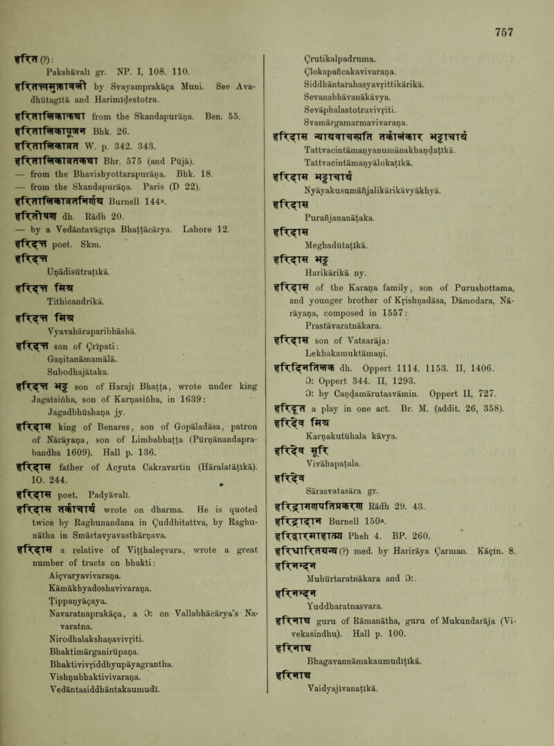 ffT7T(?): Pakshavah gr. NP. I, 108. 110. by Svayampraka^a Muni. See Ava- dhutaglta and Harimltjestotra. from the Skandapurana. Ben. 55. ff^Tt^T^sT Bhk. 26. W. p. 342. 343. Bhr. 575 (and Puja). — from the Bhavishyottarapm’ana. Bhk. 18. — from the Skandapurana. Paris (D 22). ^f^rfTt^T^TWJTfHTlNl Burnell 144*. dh. Radh 20. — by a Vedantavagl^a Bhattacarya. Lahore 12. poet. Skill. Unadisutratika. Tithicandrika. Vyavaliaraparibhaslia. son of Qripati: Ganitanamamala. Suhodhajataka. son of Haraji Bhatta, wrote under king Jagatsinha, son of Karnasinha, in 1639: Jagadbhusbana jy. king of Benares, son of Gopaladasa, patron of Narayana, son of Limbabhatta (Purnanandapra- bandha 1609). Hall p. 136. father of Acyuta Cakravartin (Haralatatika). 10. 244. poet. Padyavali. wrote on dharma. He is quoted twice by Raghuiiandana in (^'uddhitattva, by Raghu- natha in Smartavyavastharnava. a relative of Vitthale^vara, wrote a great number of tracts on bhakti: Ai9varyavivarana. Kamakhyadoshavivarana. Tippany^aya. Navaratnapraka^a, a 0: on Vallabhacarya’s Na- varatna. Nirodhalakshanavivviti. Bhaktimarganirupana. Bhaktivivriddhyupayagrantha. Visb^ubhaktivivarana. Vedantasiddhantakaumudi. Qrutikalpadruma. Qlokapaficakavivarana. Siddhantarahasyavrittikarika. Sevanabhavanakavya. Sevapbalastotravivriti. Svaraargamarmavivarana. Tattvacintanianyanuiiianakhandatika. Tattvacintamaiiyalokatika. Nyayakusumanjalikarikavyakhya. Puranjananataka. Meghadutatika. f Harikarika ny. of the Karana family, son of Purusliottama, and younger brother of Krishnadasa, Daniodara, Na¬ rayana, composed in 1557: Prastavaratnakara. son of Vatsaraja: Lekhakamuktamani. dh. Oppert 1114. 1153. II, 1406. 0: Oppert 344. II, 1293. 0: by Candamarutasvamin. Oppert II, 727. a play in one act. Br. M. (addit. 26, 358). Karnakutuhala kavya. Vivahapatala. Sarasvatasara gr. Radh 29. 43. Burnell 150a. ffr^TT^ITfTrCI Pheh 4. BP. 260. (?) med. by Hariraya Qarman. Ka9in. 8. Muhurtaratnakara and 0:. Yud db aratnasvara. guru of Ramanatha, guru of Mukundaraja (Vi- vekasindhu). Hall p. 100. Bhagavannamakaumuditika. Vaidyajivanatika.