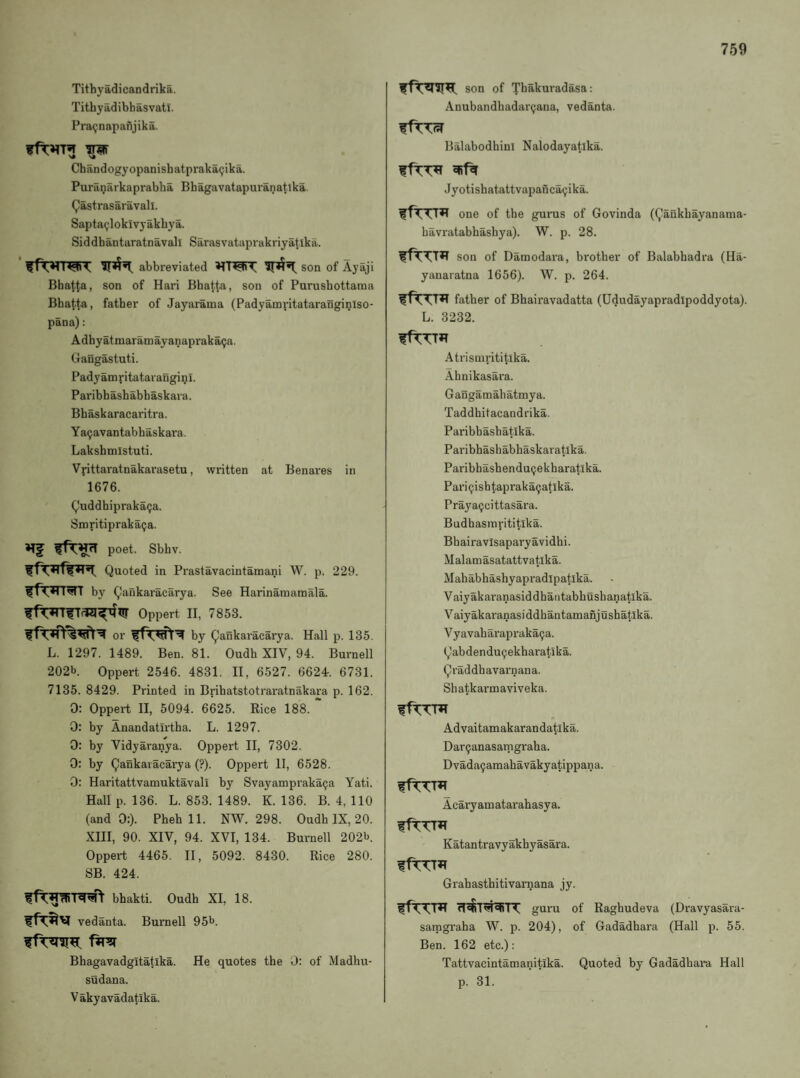Tithyadicandrika. Tithyadibhasvati. Pra^napafijika. Chandogyopanisbatprakai^ika. Puraniirkaprabha Bhagavatapuranatlka. Qastrasaravall. Sapta(,!loklvyakhya. Siddbantaratnavall Sarasvataprakriyatika. abbreviated son of Ayaji Bbattfl) son of Hari Bbat^a, sou of Purusbottama Bbatta, father of Jayarama (Padyamvitatarangi^lso- pana): Adbyatmaramayanapraka(;a. Gangastuti. Padyamritataranginl. Paribbasbabbaskara. Bbaskaracaritra. Ya^avantabbaskara. Laksbmistuti. Vfittaratnakarasetu, written at Benares in 1676. Q'uddbiprakaija. Smritiprakatja. poet. Sbbv. Quoted in Prastavacintamani W. p. 229. by Qaukaracarya. See Harinamamala. Oppert II, 7853. or by Qankaracarya. Hall p. 135. L. 1297. 1489. Ben. 81. Oudb XIV, 94. Burnell 202b. Oppert 2546. 4831. II, 6527. 6624r. 6731. 7135. 8429. Printed in Bribatstotraratnakara p. 162. 0: Oppert II, 5094. 6625. Rice 188. 0: by Anandatirtba. L. 1297. 0: by Vidyaranya. Oppert II, 7302. 0: by Qankaracarya (?). Oppert II, 6528. 0; Haritattvamuktavali by Svayampraka^a Yati. Hull p. 136. L. 853. 1489. K. 136. B. 4, 110 (and 0:). Pbeb 11. NW. 298. Oudb IX, 20. XIII, 90. XIV, 94. XVI, 134. Burnell 202b. Oppert 4465. II, 5092. 8430. Rice 280. SB. 424. bbakti. Oudb XI, 18. vedanta. Burnell 95b. Bbagavadgitatlka. He quotes tbe 0: of Madbu- sudana. V akyavadatika. son of Tbakuradasa: Anubandbadar9ana, vedanta. Balabodbinl Nalodayatika. Jyotisbatattvapanca(;ika. one of tbe gurus of Govinda ((j’aukbayanama- bavratabbasbya). W. p. 28. son of Damodara, brother of Balabhadra (Ha- yanaratna 1656). W. p. 264. father of Bhairavadatta (Ududayapradipoddyota). L. 3232. Atrisnirititika. Ahnikasara. Gangamahatmya. Taddhitacandrika. Paribhasbatika. Paribhashabhaskaratika. ParibhasbenduQekharatika. Pari9ishtapraka9atlka. Prayapcittasara. Budhasinrititlka. Bbairavisaparyavidhi. Malamasatattvatika. Mahabhashyapradipatika. Vaiyakaranasiddhantabbushanatika. Vaiyakaranasiddbantamanjushatlka. Vyavaharapraka^a. Qabdendu9ekharatika. Qraddhavai'nana. Shatkarmaviveka. ffTTTTT Advaitamakarandatika. Dar9anasamgraha. Dvada9amahavakyatippana. fftTTfl Acaryamatarabasya. Katantravyakhyasara. Grabasthitivarnana jy. guru of Raghudeva (Dravyasara- sarngraha W. p. 204), of Gadadhara (Hall p. 55. Ben. 162 etc.): Tattvacintamanitika. Quoted by Gadadhai-a Hall p. 31.