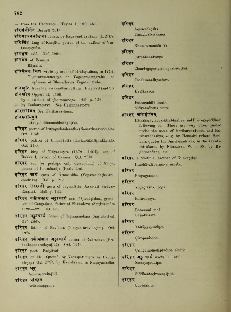 — from the Harivan9a. Taylor 1, 169. 451. Burnell 201b. bhakti, by KeQavendrasvamin. L. 2767. king of Karnata, patron of the author of Vra- tasamgraha. vaid. Oxf. 398». of Benares: Kajaniti. wrote by order of Hridayaraina, in 1714: Yogasarasamuccaya or Yogasarasamgraha, an epitome of Bhavadeva’s Yogasamgraha. from the Vishnudharmottara. Rice 278 (and 0:). Oppert II, 5466. — by a disciple of Qankaracarya. Hall p. 136. — by Qankaracarya. See Harimidestotra. See Haribarasvamin. Tandyabrahmanabbashyatika. patron of Irugapadandanatba (Nanartharatnamala). Oxf. 193b ifTIT patron of Cinnabhatta (Tarkabbashapraka^ika). Oxf 244a. king of Vidyanagara (1379 —1401), son of Bukka I, patron of Sayana. Oxf 223a. son (or perhaps only descendant) of Surya, patron of Lolimbaraja (Harivilasa). ffTIT guru of Atmasukha (Yogavasishthasara- candrika). Hall p. 122. guru of Jagannatha Sarasvati (Advai- tararita). Hall p. 141. son of Qivakrishna, grand¬ son of Gangadasa, father of Bhavadeva (Smriticandra 1720—22). 10. 553. father of Raghunandana (Smrititattva). Oxf 286b. father of Ravikara (Pingalasaravikacjinl). Oxf 197a. father of Rudradeva (Pra- bodhacandrodayatlka). Oxf 141a, poet. Padyavall. on dh. Quoted by Vacaspatimi^ra in Dvaita- nirnaya Oxf 273b, by Kamalakara in Nirnayasindbu. Amaru (jatakatika. Acarasamgraba. A^aucada^aka. Da^a^loklvivarana. Kraturatnamala Vs. Citrabhanukavya. Chandogapari9ishtapraka9atlka. ’ Janakimanikyastava. Devikavaca. Patra9uddhi tantr. Vidyasadhana tantr. Paraskaragrihyasutrabhashya, and Prayogapaddhati following it. These are very often quoted under the name of Hariharapaddhati and Ha- riharabhashya, e. g. by Heraadri (where Hari- bara quotes the Smriticandrika), in the Vivada- ratnakara, by Kamadeva W. p. 65, by Ra¬ ghunandana, etc. fftlT a Maithila, brother of Nilakantha: Prabhavatiparinaya nataka. ffTIT Prayogaratna. Yoga9iksha, yoga. Ratirahasya. Rasamani med. Rasadhikara. V airagyapradipa. Qivopanishad. Qringarabhedapradipa alamk. wrote in 1560: Samayapradipa. Siddhanta9iromanitlka. Subhasbita.