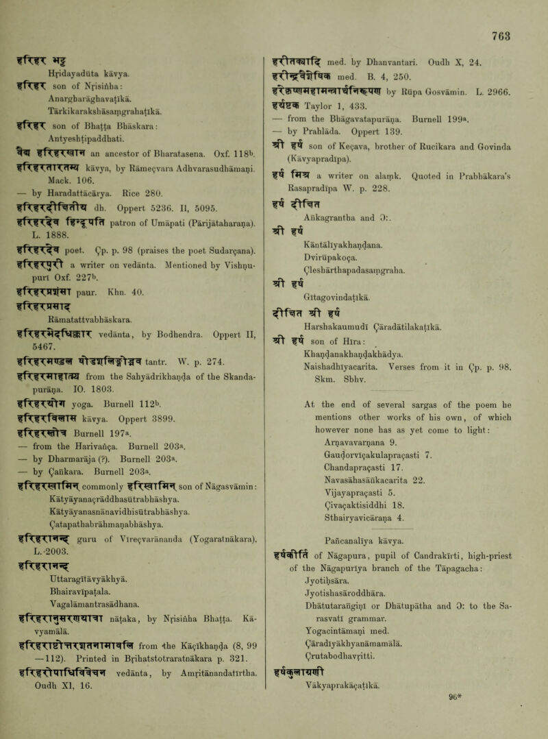 7G3 ffTfT »Tf Hj-idayaduta kavya. son of Nj-isiAha: Anargbaraghavatlka. Tarkikaraksliasamgrahatika. son of Bhatta Bhaskara: Antyeshtipaddhati. an ancestor of Bliaratasena. Oxf. 11 S'*. kavya, by Rame9vaia Adbvarasudbamani. Mack. 106. — by Haradattacarya. Rice 280. dh. Oppert 5236. II, 5095. patron of Umapati (Parijatabarana). L. 1888. poet. Qp. p. 98 (praises tbe poet Sudarijana). a writer on vedanta. Mentioned by Visbnu- puri Oxf. 227b. paur. Khn. 40. Ramatattvabbaskara. vedanta, by Bodbendra. Oppert II, 5467. tantr. W. p. 274. from tbe Sabyadrikbanda of tbe Skanda- purana. 10. 1803. yoga. Burnell 112b. kavya. Oppert 3899. Burnell 197a. — from tbe Hai'ivaiiQa. Burnell 203a. — by Dbarmaraja (?). Burnell 203a. — by (^ankara. Burnell 203a. commonly son of Nagasvamin: Katyayana^raddbasutrabbasbya. Katyayanasnanavidbisutrabbasbya. (^atapatbab rab m anabb asbya. guru of Vire^varananda (Yogaratnakara). L.-2003. Uttaragitavyakhya. Bbairavipatala. Vagalamantrasadbana. nataka, by Nrisinba Bhatta. Ka- vyamala. from -tbe Ka(jikbanda (8, 99 —112). Printed in Bribatstotraratnakara p. 321. vedanta, by Amritanandatirtba. Oudh XI, 16. med. by Dbanvantari. Oudb X, 24. med. B. 4, 250. by ROpa Gosvamin. L. 2966. Taylor 1, 433. — from tbe Bbagavatapurana. Burnell 199*. — by Prablada. Oppert 139. son of Ke^ava, brother of Rucikara and Govinda (Kavyapradipa). fWSf a writer on alamk. Quoted in Prabhakara’s Rasapradipa W. p. 228. Ankagrantha and 0:. Kantallyakbandana. Dvirupako9a. ^lesbarthapadasamgraha. ^ f ^ Gitagovindatika. Harsbakaumudi (^aradatilakatlka. son of Hira: Kbandanakbandakhadya. Naisbadblyacai'ita. Verses from it in (,’p. p. 98. Skm. Sbhv. At tbe end of several sargas of tbe poem be mentions other works of bis own, of which however none has as yet come to light: Arnavavarnana 9. Gaudorvl9akulapra9asti 7. Cbandapra9asti 17. Navasahasankacarita 22. Vijayapra9asti 5. (^iva9aktisiddhi 18. Sthairyavicarana 4. Pancanallya kavya. of Nagapura, pupil of Candrakirti, bigh-priest of the Nagapurlya bi'anch of the Tapagacha: Jyotibsara. Jyotisliasaroddhara. Dhatutarangini or Dbatupatha and 0: to tbe Sa- rasvatl grammar. Yogacintamani med. (^aradlyakhyanamamala. (^rutabodhavritti. V akyapraka9atika. 90*