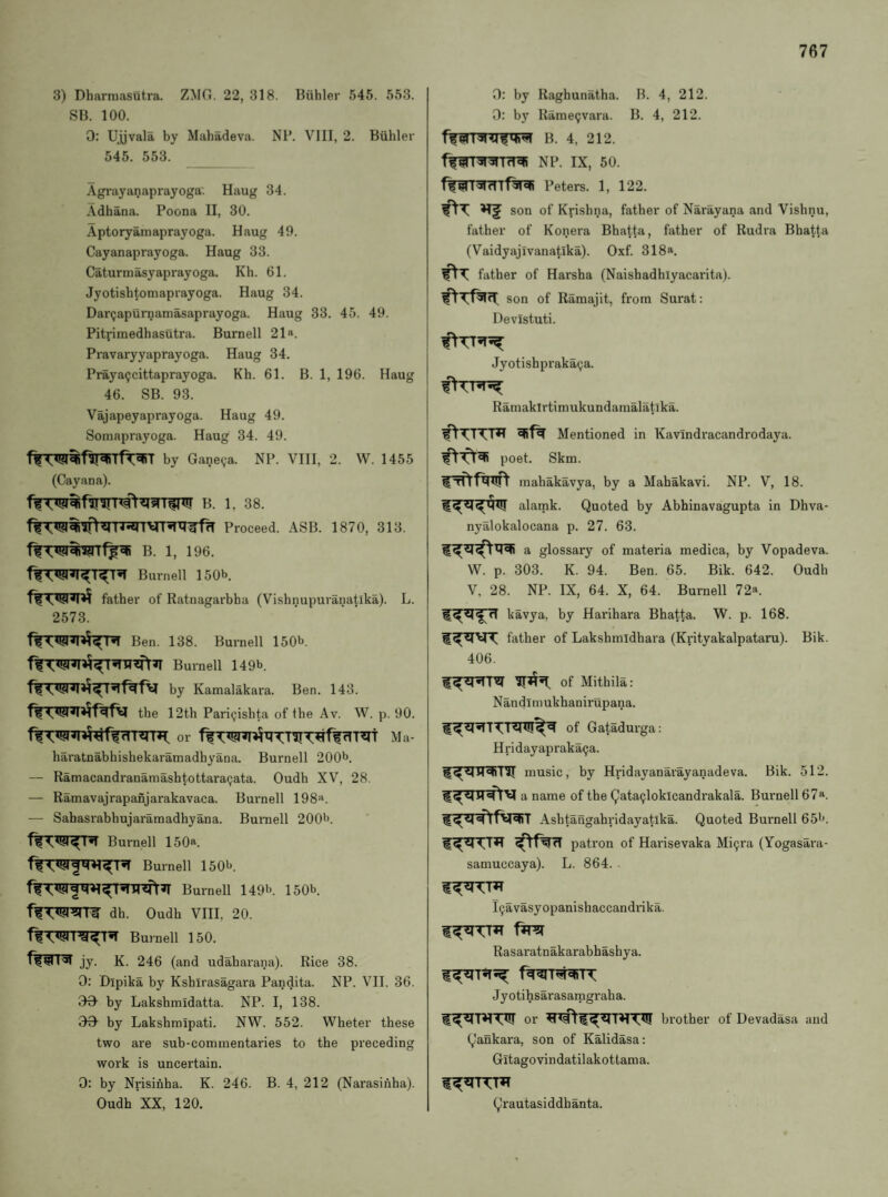 3) DharmasUtra. ZMG. 22, 318. Biihler 545. 553. SB. 100. 0: Ujjvala by Mahadeva. Nl’. VIII, 2. Biihler 545. 553. Agrayanaprayoga'. Haug 34. Adhana. Poona II, 30. Aptoryainaprayoga. Haug 49. Cayanaprayoga. Haug 33. Caturmasyaprayoga. Kh. 61. Jyotishtomaprayoga. Haug 34. Dar^apurnamasaprayoga. Haug 33. 45. 49. Pitrimedhasutra. Burnell 21». Pravaryyaprayoga. Haug 34. Praya^cittaprayoga. Kh. 61. B. 1, 196. Haug 46. SB. 93. Vajapeyaprayoga. Haug 49. Somaprayoga. Haug 34. 49. by Ganeva. NP. VIII, 2. W. 1455 (Cay an a). B. 1, 38. Proceed. ASB. 1870, 313. B. 1, 196. Bui’nell 150b. ffTwn? father of Ratnagarbha (Vishnupuranatika). L. 2573. Ben. 138. Burnell 150b. Burnell 149b. by Kamalakara. Ben. 143. the 12th Pariijishta of the Av. W. p. 90. or ffT^!?nnt^TITT^ffrlT^t Ma- haratnabhishekaramadhyana. Burnell 200b. — Ramacandranamashtottaracjata. Oudh XV, 28. — Ramavajrapanjarakavaca. Burnell 198>‘. — Sahasrabhujaramadhyana. Burnell 200b. Burnell 150». ^MBurnell 150b. Burnell 149b. 150b. dh. Oudh VIII, 20. Burnell 150. jy. K. 246 (and udaharana). Rice 38. 0: Dipika by Kshlrasagara Pandita. NP. VII. 36. 09- by Lakshmidatta. NP. I, 138. 99 by Lakshmipati. NW. 552. Wheter these two are sub-commentaries to the preceding work is uncertain. 0: by Nrisinha. K. 246. B. 4, 212 (Narasinha). Oudh XX, 120. 0: by Raghunatha. B. 4, 212. 0: by Rame9vara. B. 4, 212. b. 4, 212. ffWTsrsrrrT^ np. ix, 50. Peters. 1, 122. son of Krishna, father of Narayana and Vishnu, father of Konera Bhat.ta, father of Rudra Bhatta (Vaidyajivanatika). Oxf. 318*. father of Harsha (Naishadhiyacai-ita). son of Ramajit, from Surat: Devistuti. Jyotishpraka^a. f(TT^ Ramaklrtimukundamalatika. Mentioned in Kavindracandrodaya. poet. Skm. mahakavya, by a Mahakavi. NP. V, 18. alamk. Quoted by Abhinavagupta in Dhva- nyalokalocana p. 27. 63. a glossary of materia medica, by Vopadeva. W. p. 303. K. 94. Ben. 65. Bik. 642. Oudh V, 28. NP. IX, 64. X, 64. Burnell 72^. kavya, by Harihara Bhatta. W. p. 168. father of Lakshmidhara (Krityakalpataru). Bik. 406. of Mithila: Nandimukhanirupana. I ^ of Gatadurga: Hridayapraka9a. music, by Hridayanarayanadeva. Bik. 512. a name of the 9ata9loklcandrakala. Burnell 67'‘. Ashtangahridayatika. Quoted Bui'nell 65b. patron of Harisevaka Mi9ra (Yogasai'a- samuccaya). L. 864. l9avasyopanishaccandrika. Rasaratnakarabhashya. Jyotihsarasamgraha. or brother of Devadasa and Qankara, son of Kalidasa; Gitagovindatilakottama. Qrautasiddhanta.