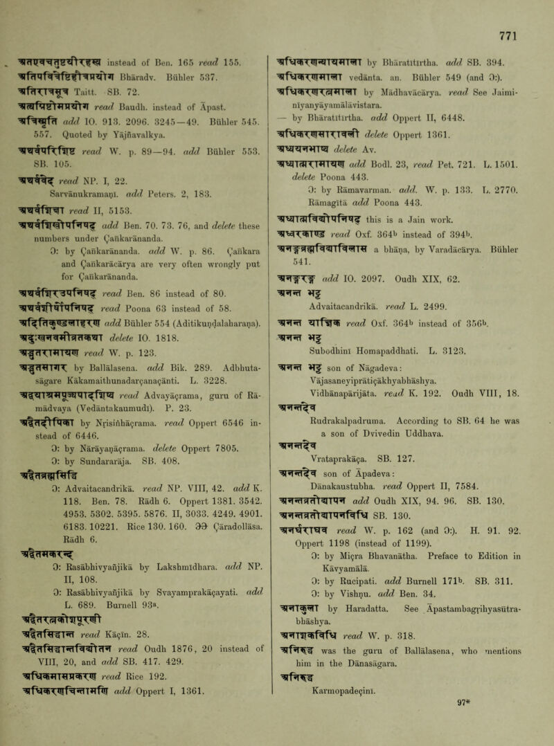 instead of Ben. 165 reitd 155. | Bharadv. Buhler 537. Taitt. SB. 72. recul Baudh. instead of Apast. a<hl 10. 913. 2096. 3245—49. Biihler 545. 557. Quoted by Yajfiavalkya. read W. p. 89—94. add Biibler 553. i SB. 105. I rend NP. I, 22. I Sarvanukramanl. add Peters. 2, 183. read II, 5153. add Ben. 70. 73. 76, and delete these numbers under Qankarananda. 0: by Qankarananda. aeld W. p. 86. Qafikara and Qaiikaracarya are very often wrongly put for Qankarananda. <5fil read Ben. 86 instead of 80. read Poona 63 instead of 58. j add Buhler 554 (Aditikundalaharana). 1 delete 10. 1818. ’^TfrTTHT'Rnir read W. p. 123. by Ballalasena. add Bik. 289. Adbhuta- sagare Kakamaithunadar9ana9anti. L. 3228. read Advaya9rama, guru of Ra- niadvaya (Vedantakaumudi). P. 23. by Nrisinha9rama. read Oppert 6546 in- 1 stead of 6446. 0: by Narayana9rania. delete Oppert 7805. 0: by Sundararaja. SB. 408. 0: Advaitacandrika. read NP. VIII, 42. add K. 118. Ben. 78. Radh 6. Oppert 1381. 3542. 4953. 5302. 5395. 5876. II, 3033. 4249. 4901. 6183.10221. Rice 130. 160. 00 garadollasa. Radh 6. 0: Rasabhivyanjika by Lakshmidhara. add NP. II, 108. 0: Rasabhivyanjika by Svayampraka9ayati. add L. 689. Burnell 93». read Ka9Tn. 28. read Oudh 1876, 20 instead of VIII, 20, and add SB. 417. 429. read Rice 192. add Oppert I, 1361. by Bharatitirtha. add SB. 394. vedanta. an. Buhler 549 (and 0:). by Madhavacarya. read. See Jaimi- niyanyayaraalavistara. — by Bharatitirtha. add Oppert II, 6448. delete Oppert 1361. delete Av. add Bodl. 23, read Pet. 721. L. 1501. delete Poona 443. 0: by Ramavarman. add. W. p. 133. L. 2770. Ramagita add Poona 443. this is a Jain work. read Oxf. 3641^ instead of 3941^. a bhana, by Varadac5,rya. Buhler 541. ndd 10. 2097. Oudh XIX, 62. Advaitacandrika. read L. 2499. read Oxf. 364l> instead of 356*^. Subodhini Homapaddhati. L. 3123. son of Nagadeva: Vajasaney iprati 9akhyabhashy a. Vidhanaparijata. read K. 192. Oudh VIII, 18. Rudrakalpadruma. According to SB. 64 he was a son of Dvivedin Uddhava. Vratapraka9a. SB. 127. son of Apadeva: Danakaustubha. read Oppert II, 7584. add Oudh XIX, 94. 96. SB. 130. SB. 130. read W. p. 162 (and 0:). H. 91. 92. Oppert 1198 (instead of 1199). 0: by Mi9ra Bhavanatha. Preface to Edition in Kavyamala. 0: by Rucipati. add Burnell 171'J. SB. 311. 0: by Vishnu, add Ben. 34. by Haradatta. See .^.pastambagrihyasutra- bhashya. read W. p. 318. was the guru of Ballalasena, who mentions him in the Danasagara. Karmopade9ini. 97*