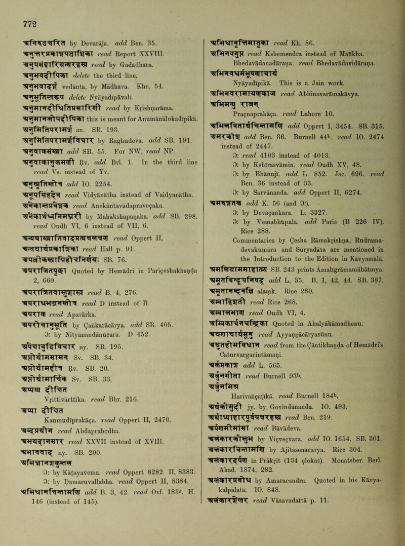 by Devaraja. add Ben. 35. ^^^IT^TITWrftT^T read Report XXVIII. read by Gadadbara. delete the third line. Vedanta, by Madhava. Khn. 54. delete Nyayadipavali. read by Krishnarama. ^^*n5T^X7^fl^T this is meant for Anumanalokadipika. an. SB. 193. by Raghudeva. add SB. 191. add SB. 55. For NW. read NP. Rv. add Bi’l. 1. In the third line read Vs. instead of Tv. add 10. 2254. read Vidyanatha instead of Vaidyanatha. read Anekantavadaprave9aka. by Mahakshapanaka. add. SB. 298. read Oudh VI, 6 instead of VII, 6. read Oppert II, read Hall p. 91. SB. 76. Quoted by Hemadri in Pari^eshakhanda 2, 660. read B. 4, 276. read D instead of B. read Apararka. by Qankaracarya. add SB. 405. 0: by Nityanandanucara. D 452. ny. SB. 195. Sv. SB. 34. Rv. SB. 20. Sv. SB. 33. Vrittivarttika. read Bhr. 216. ^xijT Kaumudipraka9a. read Oppert II, 2470. 7’ead AbdajDrabodha. read XXVII instead of XVIII. ny. SB. 200. 0: by Katayavema. i-ead Oppert 8282. II, 8383. 0: by Damaruvallabha. I’ead Oppert II, 8384. ^fHVRf%?fIT*rfxir add B. 3, 42. read Oxf. 185‘'>. H. 146 (instead of 145). ^f^vnfffWT^T read Kh. 86. read Ksbemendra instead of Mankha. Bhedavadanadarana. read Bhedavadavidarana. Nyayadipika. This is a Jain work. 7’ead Abhinavaramakavya. Pra9napraka9a. 7’ead Lahore 10. ’?rf^^f^rITx5f^5TTT»TfX!r add Oppert I, 3454. SB. 315. add Ben. 36. Bm’nell 44t>. 7’ead 10. 2474 instead of 2447. 0: read 4103 instead of 4013. 0: by Kshirasvamin. 7’ead Oudh XV, 48. 0: by Bhanuji. add L. 852. Jac. 696. 7’eud, Ben. 36 instead of 33. 0: by Sarvananda. add Oppert II, 6274. add K. 56 (and 0:). 0: by Deva9ankara. L. 3327. 0: by Vemabhupala. add Paris (B 226 IV). Rice 288. Commentaries by Qesha Ramakrishna, Rudrama- devakumara and Suryadasa are mentioned in the Introduction to the Edition in Kavyamala. SB. 243 prints Amaligramamahatmya. add L. 35. B. 1, 42. 44. SB. 387. alamk. Rice 280. 7'ead Rice 268. read Oudh VI, 4. Quoted in Ahalyakamadhenu. 7'ead Ayyannacaryasunu. read from the Qantikhanda of Hemadri’s Caturvargacintamani. add L. 565. 7’ead Burnell 93^. s* Harivah9atika. read Burnell 184b. jy. by Govindananda. 10. 493. read Ben. 219. read Bavadeva. by Vi9ve9vara. add 10. 1654. SB. 301. W^Tf^5rTT»Tfl!r by Ajitasenacarya. Rice 304. in Prakrit (134 9lokas). Monatsber. Berl. Akad. 1874, 282. by Amaracandra. Quoted in his Kavya- kalpalata. 10. 848. 7’ead Vasavadatta p. 11.