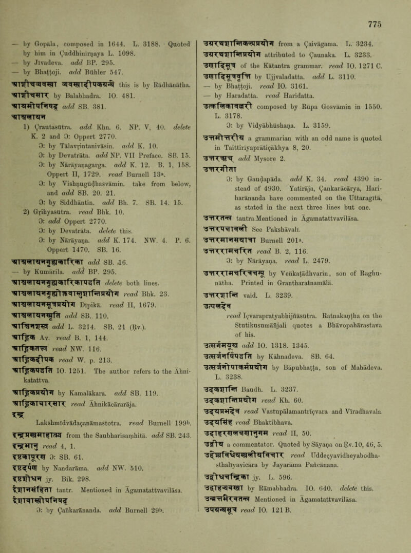 — hy Gopala, composed in 1G44. L. 3188. Quoted by him in (,'uddhinirnaya L. 1098. — by Jivadeva. adil BP. 295. — by Bbattoji. add Biihler 547. ^Tlfr^Wr this is by Badbanatlui. by Balabhadra. 10. 481. add sb. 381. 1) Qrautasutra. add Khn. G. NP. V, 40. delete K. 2 and 0: Oppert 2770. 0: by Talavrintanivasin. add K. 10. 0: by Devatrata. add NP. VII Preface. SB. 15. 0: by Narayanagarga. add K. 12. B. 1, 158. Oppert II, 1729. read Burnell 13®. 0: by Vishnugudbasvamin. take from below, and add SB. 20. 21. 0: by Siddhantin. add Bh. 7. SB. 14. 15. 2) Grihyasutra. read Bbk. 10. 0: add Oppert 2770. 0: by Devatrata. delete this. 0: by Narayana. add K. 174. NW. 4. P. 6. Oppert 1470. SB. 16. — by Kumilrila. add BP. 295. ilelete both lines. read Bhk. 23. Dipika. read II, 1679. add SB. 110. add L. 3214. SB. 21 (Rv.). Av. read B. 1, 144. read NW. 116. read W. p. 213. 10. 1251. The author refers to the Ahni- katattva. by Kamalakara. add SB. 119. read Ahnikacararaja. Lakshmldvadacjanamastotra. read Burnell 199b. from the Saubharisamhita. add SB. 243. read 4, 1. 0: SB. 61. by Nandarama. add NW. 510. jy. Bik. 298. tantr. Mentioned in Agamatattvavilasa. 0: by Qankarananda. add Burnell 29b. from a Qaivagama. L. 3234. w^r^iTTfifnrsfr^ attributed to Qaunaka. L. 3233. wrf^^ of the Katantra gi-ammar. recul 10. 1271 C. by Ujjvaladatta. add L. 3110. — by Bhattoji. read 10. 3161. — by Haradatta. read Haridatta. composed by Kupa Gosvamin in 1550. L. 3178. 0: by Vidyabhushana. L. 3159. a grammarian with an odd name is quoted in Taittiriyaprati^akhya 8, 20. a(ld Mysore 2. ■3^^'^rTT 0: by Gaudapada. add K. 34. read 4390 in¬ stead of 4930. Yatiraja, Qankaracarya, Hari- harananda have commented on the Uttai'agita, as stated in the next three lines but one. tanti’a.Mentioned in Agamatattvavilasa. See Paksbavali. Burnell 201a. read B. 2, 116. 0: by Narayana. read L. 2479. by Venkatadhvarin, son of Raghu- natha. Pi'inted in Granthar-atnamala. ^TTrarif^ vaid. L. 3239. read l9varapratyabhijnasutra. Ratnakantha on the Stutikusumafijali quotes a Bhavopaharastava of his. ((dd 10. 1318. 1345. Cv by Kahnadeva. SB. 64. by Bapubhatta, sou of Mahadeva. L. 3238. Baudb. L. 3237. read Kh. 60. read Vastupalamantri9vara and Viradhavala. read Bhaktibhava. a commentator. Quoted bySayana onRv.lO, 46, 5. read TJdde9yavidheyabodha- sthaliyavicara by Jayarama Pancanana. jy. L. 596. , b}’^ Ramabhadra. 10. 640. delete this. Mentioned in Agamatattvavilasa. read 10. 121 B.