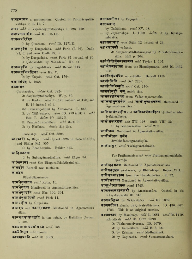 ^akhya 9, 1. 15, 7. add in Vajasaneyiprati(jakhya 1, 123. 149. read 10. 1271 B. 0: by Qivarama. read 10. 1271E. by Durgasiiiha. add Paris (B 56). Oudb VI, 6, and read Oudb IX, 8. 0: by Durgasinha. read Paris 81 instead of 80. 0: Qabdasiddbi by Mabadeva. Kb. 44. by Jagaddhara. add Report XIX. ^TrfJ^gfrTXTf^T read Kb. V. 0: by Ku9ala. read Oxf. 176^. L. 1058. Qrautasutra. delete Oxf. 382a. 0: Saniksbiptabhashya. W. p. 50. 0: by Karka. read, B. 170 instead of 178, and B. 13 instead of 3. 00- Bbavavi(jodbinI by Atmarama. L. 866. 0; by Yajnikadeva. read 10. 753ABCD. add Ben. 7. delete 10. 1552 B. 0: Qrautasutrapaddhati. add Mack. 8. 0: by Hai'ibara. delete this line. Pari9ishta. read Oxf. 382*. by Bana. reaxl Oppert 5926 in place of 5961, and Biihler 541. 555 0: by Bhanucandra. Biihler 555. 0: by Subbaganandanatba. add Kag-in. 34. ^Tf^T^T read See Bhagavadbhaktiratnavall. Burnell was mistaken. Dayabbaganirnaya. read Katm. 10. Mentioned in Agamatattvavilasa. vj O read Bhr. 300. 301. read Pheb 11. by Gunakara. and ^T*TTT5JfI*^ Mentioned in Agamatattva¬ vilasa. in ten patala, by Halirama Qarman. L. 406. read 138. add Baudh. add 10. 3009. — by Gadadhara. read XV, 98. — by Jayakrishna. L. 1900. delete 0: by Krishna- mbhatta. read Radh 12 instead of 24. vedanta. 0: Adhyatmasudbatarangini by Purushottamapra- sada. Hall p. 204. add Taylor 1, 107. from the Skandapurana. add 10. 1432. 2581. on (jraddha. Burnell 143b. read Oxf. 220b. read Oxf. 270^^. delete this. from Vedantasyamantaka. qiTfqraiTfqraw and Mentioned in Agamatattvavilasa. and Quoted in Aha- lyakamadhenu. add NW. 198. Oudh VIII, 32. 0: by Mathuranatha. read 210. Mentioned in Agamatattvavilasa. Jivabhedasamgrahadipika. V read Tarkagranthakroda. For Prathamaniijcayab read Prathamami^ralaksha- nakroda. Mentioned in Agamatattvavilasa. prahasana, by Bharadvaja. Report VIII. from the Skandapurana. • K. 22. Mentioned in Agamatattvavilasa. read 1743. by Amaracandra. Quoted in his Kavyakalpalata 10. 848. by Nyayavagl^a. add 10. 1392. alamk. by Qrivatsalanchana. 10. 436. 607. 1723. This is an original treatise. by Mammata. add L. 1681. read 10. 1419. Kai’ikavall. add 10. 1927. 2098. 0: Udaharanavivarana. 10. 3079. 0: by Kamalakara. add B. 3, 46. 0: by Krishna, read Madhurarasa. 0: by Gopinatha. read Sumanomanohara.