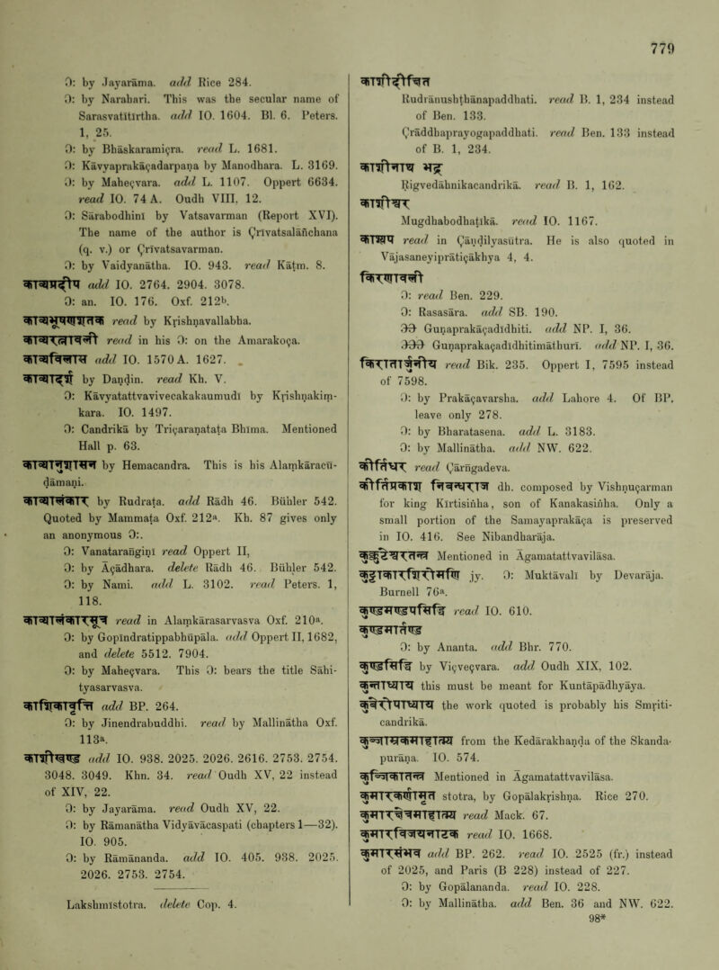 770 0: by Jayarama. aihl Rice 284. 0: by Narabari. This was the secular name of Sarasvatitlrtha. add 10. 1604. Bl. 6. Peters. 1, 25. 0: by Bhaskarami^ra. read, L. 1681. D: Kavyapraka^adarpana by Manodhara. L. 3169. 0: by MabeQvara. add L. 1107. Oppert 6634. read 10. 74 A. Oudh VIIL 12. 0: Sarabodhini by Vatsavarman (Report XVI). The name of the author is (^rlvatsalanchana (q. V.) or (jVivatsavarman. 0: by Vaidyanatha. 10. 943. read Katm. 8. aiU 10. 2764. 2904. 3078. 0: an. 10. 176. Oxf. 212b. read by Krishnavallabba. read in his 0: on the Amarakoija. add 10. 1570 A. 1627. . by Dandin. read Kh. V. 0: Kavyatattvavivecakakaumudi by Krishnakim- kara. 10. 1497. 0: Candrika by Tri(;aranatata Bhima. Mentioned Hall p. 63. by Hemacandra. This is his Alamkaracu- damani. by Rudrata. add Radh 46. Biibler 542. Quoted by Mammata Oxf. 212“. Kh. 87 gives only an anonymous 0:. 0: Vanatarauginl read Oppert II, 0: by A^adhara. delete Radh 46. Biililer 542. 0: by Kami. add L. 3102. read Petei’S. 1, 118. read in Alamkarasarvasva Oxf. 210“. 0: by Gopindratippabhupala. Oppert II, 1682, and delete 5512. 7904. 0: by Mahe9vara. This 0: bears the title Sahi- tyasarvasva. add BP. 264. 0: by Jinendrabuddhi. read by Mallinatha Oxf. 113“. add 10. 938. 2025. 2026. 2616. 2753. 2754. 3048. 3049. Khn. 34. read Oudh XV, 22 instead of XIV, 22. 0: by Jayarama. read Oudh XV, 22. 0: by Ramanatha Vidyavacaspati (chapters 1—32). 10. 905. 0: by Ramananda. add 10. 405. 938. 2025. 2026. 2753. 2754. Rudranush(,hanapaddhati. read B. 1, 234 instead of Ben. 133. Qraddhaprayogapaddhati. read Ben. 133 instead of B. 1, 234. Rigvedahnikacandrika. read B. 1, 162. Mugdhabodhatika. 7-ead 10. 1167. read in Qandilyasutra. He is also quoted in Vajasaneyipraticjakbya 4, 4. 0; read Ben. 229. 0: Rasasara. ad^l SB. 190. 00 Gunapraka^adldhiti. add NP. I, 36. .400 Gunapraka^adldhitimathurl. (aid NP. I, 36. read Bik. 235. Oppert I, 7595 instead of 7598. 0: by Praka9avarsha. add Lahore 4. Of BP. leave only 278. 0: by Bharatasena. add L. 3183. 0: by Mallinatha. add NW. 622. read Qarngadeva. dh. composed by Vishnu9arman for king Kirtisinha, son of Kanakasihha. Only a small portion of the Samayapraka9a is preserved in 10. 416. See Nibandharaja. ^ — Mentioned in Agamatattvavilasa. jy. 0: Muktavali by Devaraja. Burnell 76“ read 10. 610. 0: by Ananta. add Bhr. 770. by Vi9ve9vara. add Oudh XIX, 102. this must be meant for Kuntapadhyaya. the work quoted is probably his Smriti- candrika. from the Kedarakhanda of the Skanda- purana. 10. 574. Mentioned in Agamatattvavilasa. stotra, by Gopalakrishna. Rice 270. read Mack. 67. read 10. 1668. add BP. 262. read 10. 2525 (fr.) instead of 2025, and Paris (B 228) instead of 227. 0: by Gopalananda. read 10. 228. 98*