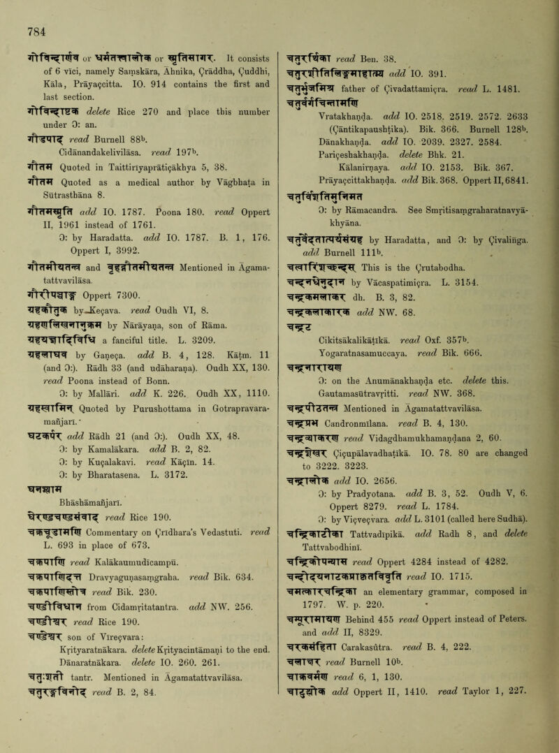 or or It consists of 6 vici, namely Saraskara, Ahnika, Qraddha, (^uddhi, Kala, Praya^citta. 10. 914 contains the first and last section. delete Rice 270 and place this number under 0: an. read Burnell 88b. Cidanandakelivilasa. read 197b. Quoted in Taittiriyaprati9akhya 5, 38. Quoted as a medical author by Vaghhata in Sutrastbana 8. add 10. 1787. Poona 180. read Oppei't II, 1961 instead of 1761. 0: by Haradatta. add 10. 1787. B. 1, 176. Oppert I, 3992. and Mentioned in Agama- tattvavilasa. Oppert 7300. by_Ke9ava. read Oudh VI, 8. by Narayana, son of Rama, a fanciful title. L. 3209. by Gane9a. add B. 4, 128. Katm. 11 (and 0:). Radb 33 (and udaharana). Oudh XX, 130. read Poona instead of Bonn. 0: by Mallari. add K. 226. Oudh XX, 1110. Quoted by Purusbottama in Gotrapravara- manjari. • add Radb 21 (and 0:). Oudh XX, 48. 0: by Kamalakara. add B. 2, 82. 0: by Ku9alakavi. read Ka9ln. 14. 0: by Bharatasena. L. 3172. Bbashamanjari. read Rice 190. Commentary on Qrldbara’s Vedastuti. read L. 693 in place of 673. read Kalakaumudicampu. Dravyagunasamgraha. read Bik. 634. read Bik. 230. from Cidamritatantra. add NW. 256. read Rice 190. •s. son of Vlre9vara: Krityaratnakara. Kyityacintamani to the end. Banaratnakara. delete 10. 260. 261. tantr. Mentioned in Agamatattvavilasa. read B. 2, 84. read Ben. 38. add\0. 391. father of Qivadattami9ra. read L. 1481. Vratakhanda. add 10. 2518. 2519. 2572. 2633 (Qantikapausbtika). Bik. 366. Burnell 128b. Danakhanda. add 10. 2039. 2327. 2584. Pari9eshakhanda. delete Bhk. 21. Kalanirnaya. add 10. 2153. Bik. 367. Praya9cittakhanda. Bik. 368. Oppert II, 6841. 0: by Ramacandra. See Smritisamgraharatnavya- khyana. by Haradatta, and 0: by Qivalinga. add Burnell 111b. This is the Qrutabodha. by Vacaspatimi9ra. L. 3154. dh. B. 3, 82. add 1^'^. 68. Cikitsakalikatika. read Oxf. 357b. Yogaratnasamuccaya. read Bik. 666. 0: on the Anumanakhanda etc. delete this. Gautamasutravritti. read NW. 368. Mentioned in Agamatattvavilasa. Candronmilana. read B. 4, 130. read Vidagdhamukhamandana 2, 60. Qi9upalavadhatlka. 10. 78. 80 are changed to 3222. 3223. add 10. 2656. 0: by Pradyotana. add B. 3, 52. Oudh V, 6. Oppert 8279. read L. 1784. 0: by Vi9ve9vax’a. L. 3101 (called here Sudha). Tattvadipika. add Radb 8, and delete Tattvabodhinl. read Oppert 4284 instead of 4282. read 10. 1715. I an elementary grammar, composed in 1797. W. p. 220. Behind 455 read Oppert instead of Peters, and add II, 8329. Carakasutra. read B. 4, 222. read Burnell 10b. read 6, 1, 130. add Oppert II, 1410. read Taylor 1, 227.