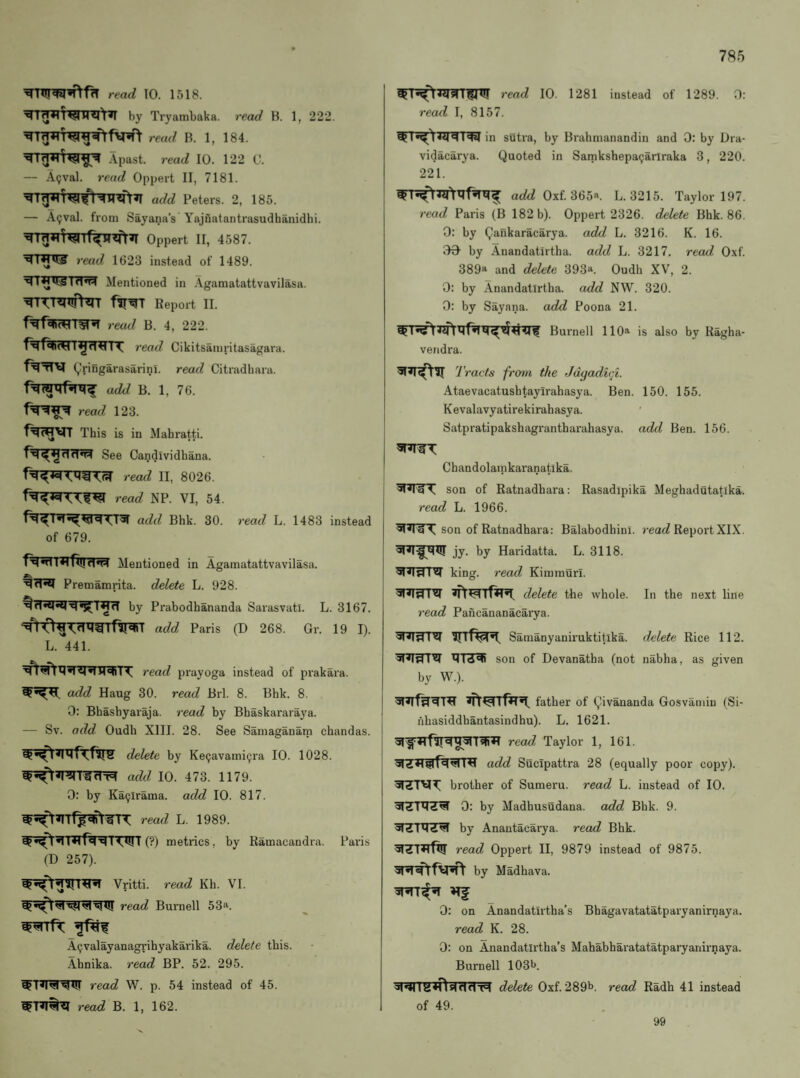 read TO. 1518. by Tryambaka. read B. 1, 222. read B. 1, 184. Apast. read 10. 122 0. — A9val. read Oppert II, 7181. add Peters. 2, 185. — A(;val. from Sayana’s Yajnatantrasudhanidhi. Oppert II, 4587. ^I^U^ read 1623 instead of 1489. Mentioned in Aganiatattvavilasa. ^T^^T^ITffY^rr Report II. read B. 4, 222. read Cikitsamritasagara. Q’ringarasarini. read Citradhara. add B. 1, 76. read 123. This is in Mahratti. See Candividhana. read II, 8026. read NP. VI, 54. add Bhk. 30. read L. 1483 instead of 679. f^«dT*lfiut1«W Mentioned in Agamatattvavilasa. Premamrita. delete L. 928. by Prabodhananda Sarasvatl. L. 3167. I add Paris (D 268. Gr. 19 I). L. 441. read prayoga instead of prakara. add Haug 30. read Brl. 8. Bhk. 8. 0: Bhashyaraja. read by Bhaskararaya. — Sv. add Oudb XIII. 28. See Samaganam chandas. delete by Kecjavami^ra 10. 1028. add 10. 473. 1179. 0: by Ka^irama. add 10. 817. read L. 1989. (?) metrics, by Ramacandra. Paris (D 257). Vritti. read Kh. VI. read Burnell 53». A^valayanagi’ihyakai'ika. delete this. Ahnika. read BP. 52. 295. read 10. 1281 instead of 1289. 0: read I, 8157. ^ in sutra, by Brahmanandin and 0: by Dra- vidacarya. Quoted in Samkshepacjariraka 3, 220. 221. Oxf. 365«. L. 3215. Taylor 197. read Paris (B 182 b). Oppert 2326. delete Bhk. 86. 0: by Qankaracarya. add L. 3216. K. 16. GO by Anandatirtha. add L. 3217. read Oxf. 389“ and delete 393“. Oudh XV, 2. 0: by Anandatirtha. add NW. 320. 0: by Sayana. add Poona 21. Burnell 110“ is also by Kagha- veridra. Ti •acts from the Jagadid- Ataevacatushtayirahasya. Ben. 150. 155. Kevalavyatirekirahasya. Satpratipakshagrantharahasya. add Ben. 156. Chandolamkaranatlka. : son of Eatnadhara: Rasadipika Meghadutatika. read L. 1966. son of Eatnadhara: Balabodhini. reac^ Report XIX. I jy. by Haridatta. L. 3118. I king, read Kimmurl. delete the whole. In the next line read Pancananacarya. Samanyaniruktitika. delete Rice 112. son of Devanatha (not nabha, as given by W.). father of Qivananda Gosvamin (Si- iihasiddhantasindhu). L, 1621. read Taylor 1, 161. add Sucipattra 28 (equally poor copy). 51ZTVl^ brother of Sumeru. read L. instead of 10. 0: by Madbusudana. add Bhk. 9. by Anantacarya. read Bhk. read Oppert II, 9879 instead of 9875. by Madhava. 0: on Anandatirtha’s Bbagavatatatparyanirnaya. read K. 28. 0: on Anandatirtha’s Mahabharatatatparyanirnaya. Burnell 103b read W. p. 54 instead of 45. read B. 1, 162. delete Oxf. 289b. read Radh 41 instead of 49. 99