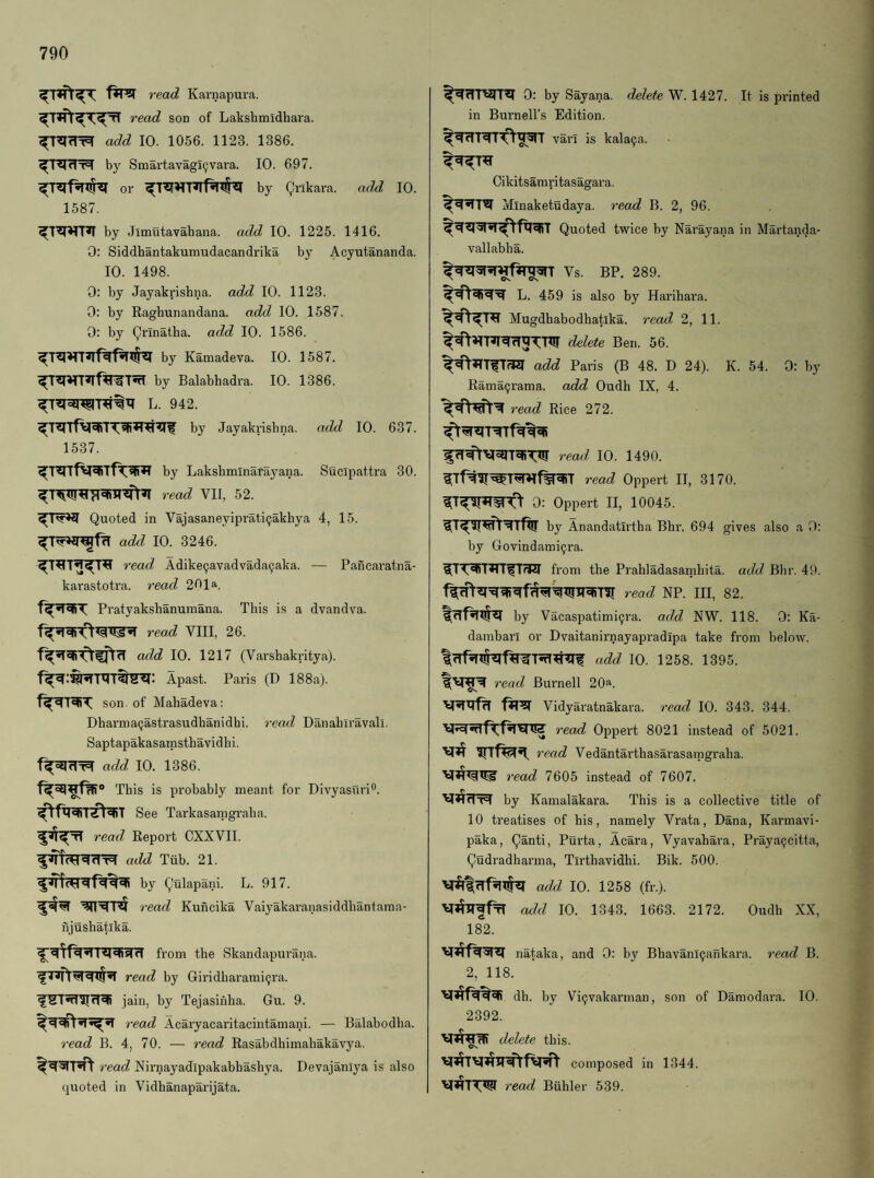 read Karnapura. read son of Lakshmidhara. add 10. 1056. 1123. 1386. ^l^dT=) by Smartavagl^vara. 10. 697. or by Qrikara. add 10. 1587. by Jimutavahana. add 10. 1225. 1416. 0: Siddhantakumudacandrika by Acyutananda. 10. 1498. 0: by Jayakrishna. add 10. 1123. 0: by Raghunandana. add 10. 1587. 0: by (yrinatha. add 10. 1586. by Kamadeva. 10. 1587. by Balabhadra. 10. 1386. L. 942. by Jayakrisbna. add 10. 637. 1537. by Lakshminarayana. Sueipattra 30. read VII, 52. Quoted in Vajasaneyiprati^akhya 4, 15. add 10. 3246. read Adike9avadvadaQaka. — Pancaratna- karastotra. read 201a. Pratyakshanumana. This is a dvandva. read VIII, 26. add 10. 1217 (Varshakritya). Apast. Paris (D 188a). son of Mahadeva: Dharmaijastrasudhanidhi. read Danabli’avall. Saptapakasamsthavidbi. add 10. 1386. This is pi'obably meant for Divyasnri®. See Tarkasamgraba. read Report CXXVII. add Tiib. 21. by Qulapani. L. 917. read Kuncika Vaiyakaranasiddbantaina- njusbatlka. from the Skandapurana. read by Giridbarami^ra. fSTnniTRi jain, by Tejasinba. Gu. 9. read Acaryacaritacintamani. — Balabodha. read B. 4, 70. — read Rasabdhimahakavya. read Nirnayadipakabhasbya. Devajanlya is also quoted in Vidhanaparijata. ^rTTWr^ 0; by Sayana. delete W. 1427. It is printed in Burnell’s Edition. vai'I is kala9a. Cikitsamritasagara. Minaketudaya. read B. 2, 96. Quoted twice by Narayana in Martanda- vallabha. Vs. BP. 289. L. 459 is also by Haribara. Mugdhabodbatika. read 2, 11. delete Ben. 56. add Paris (B 48. D 24). K. 54. 0: by Rama9rama. add Oudh IX, 4. read Rice 272. read 10. 1490. read Oppert II, 3170. 0: Oppert II, 10045. by Anandatirtha Bhr. 694 gives also a 0: by Govlndami9ra. l[TW^fT7W from the Prabladasamhita. add Bhr. 49. read NP. Ill, 82. by Vacaspatimi9ra. add NW. 118. 0: Ka- dambarl or Dvaitanirnayapradipa take from below. add 10. 1258. 1395. read Burnell 20a. Vidyaratnakara. read 10. 343. 344. read Oppert 8021 instead of 5021. read Vedantartbasarasamgraba. read 7605 instead of 7607. by Kamalakara. This is a collective title of 10 treatises of his, namely Vrata, Dana, Kai'mavi- paka, Qanti, Purta, Acara, Vyavabara, Praya9citta, Qudradhanna, Tirthavidhi. Bik. 500. add 10. 1258 (fr.). add 10. 1343. 1663. 2172. Oudh XX, 182. nataka, and 0: by Bhavani9ankara. read B. 2, 118. dh. by Vi9vakannan, son of Damodara. 10. 2392. delete this. Cs composed in 1344. read Buhler 539.