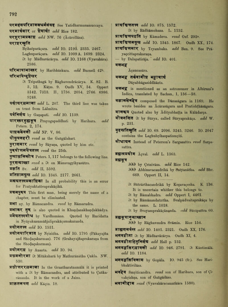 See Yatidharmasamuccaya. or add Rice 182. add NW. 76 (Acarollasa). xr^-niT^f^ Brihatpara(;ara. add 10. 2193. 2335. 2467. Laghupara9ara. add 10. 1009 A. 1699. 2324. 0: by Madhavacarya. add 10. 1168 (Vyavahara). 2586. by Haribhaskara. add Burnell 42b. 0: Tripathaga by Raghavendracarya. K. 82. B. 3, 12. Katm. 9. Oudh XV, 54. Oppert 3142. 7313. II, 1756. 2054. 2766. 6986. 9248. add L. 207. The third line was taken on trust from Lalmitra. by Ganapati. add 10. 1139. Prayogapaddhati by Harihara. add Peters. 2, 174. add NP. V, 86. read as the Gangalahari. 11, read by Sayana, quoted by him etc. read the 25th. Peters. 1,117 belongs to the following line. ]‘ead a 0: on Manavagrihyasutra. Sv. add II, 5592. add 10. 1345. 2177. 2661. In all probability this is an error for Pratyaktattvapraka9ika. This first man, being merely the name of a chapter, must be eliminated, ny. by Ramacandra. read by Ramarudra. is also quoted in Khandanakhandakhadya. by Vardhamana. Quoted by Rucidatta in Nyayakusumanjalipraka9amakaranda. add 10. 1531. H^by Nrisiuba. add 10. 1795 (Pakayajna and Shoda9akarman). 776 (Grahayajnaprakarana from the Shoda9akarman). by Ananta. add 10. 94. 0: Mitakshara by Mathuranatha Qukla. NW. 530. In the Gi'antharatnamala it is printed with a 0: by Ramacandra, and attributed to Qanka- rananda. It is the work of a Jaina. TTTlKT^^Xjr add Ka9in. 18. add 10. 875. 1572. 0: by Radhamohana. L. 1152. HT^fTrTXT^f^ by Kamadeva. read Oxf. 293*^. XT'RTf^iT^ add 10. 1345. 1867. Oudh XX, 174. by Tryambaka. add Ben. 9. See Pra- ya9cittaprakarana. — by Dalapatiraja. ' add 10. 401. A9aucasara. Dayabhagasiddhanta. <4^*1 S( is mentioned as an astronomer in Albiruni’s Indica, translated by Sachau, 1, 156—58. composed the Danasagara in 1169. He wrote besides an Acarasagara and Pratishthasagai'a. Quoted also by Adityabhatta in Kaladar9a. 0: by Surya, called Suryapraka9a. add W. p. 231. add 10. 69. 2096. 3245. 3246. 10. 2047 contains the Laghubrihaspatismriti. Instead of Peterson’s Sargasattra read Sarpa- sattra. A9val. add L. 1363. A99- by Qrinivasa. add Rice 142. .^90- Abhinavacandrika by Satyanatha. add Bhr. 669. Oppert II, 14. 0: Sutrarthacandrika by Ke9ava9esha. K. 136. It is uncertain whither this belongs to. 0: by Ramabhadra. add Oppert I, 4461. 0: by Ramanandatirtha. Svalpadvaitapraka9a by the same. L. 1018. 0: by Svayampraka9ananda. add Sucipattra 60. by Raghavendra Svamin. Rice 154. add 10. 1401. 2321. Oudh XX, 176. 0: by Madhavacarya. Oudh XI, 4. add Hall p. 152. add 10. 946. 2791. 0: Kantimala. add 10. 1184. by Gopala. 10. 945 (fr.). See Hari- bhaktivilasa. Smriticandra. read son of Harihai'a, son of Qi- vakrishna, son of Gangadasa. read (Vyavabaracamatkara 1580).