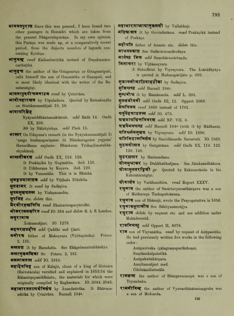 Since this was penned, I have found two other passages in Hemadri which are taken from the present Bhagavatapurana. In my own opinion, this Parana was made up, at a comparatively recent period, from the disjecta membra of legends con¬ cerning Krishna. read Kadambaritika instead of Da^akumara- caritatlka. the author of the Gitagaunga or Gitagauripati, calls himself the son of Gananatha or Ganapati, and is most likely identical with the writer of the Ra- sataranginl. read by (^rlnivasa. by Utpaladeva. Quoted by Ratnakantha on Stutikusumahjali 19, 16. Nyayasiddhantamuktavall. add Radh 14. Oudh XX, 208. by Balakrishna. add Pheh 15. On Udayana’s remark (in the Nyayakusumanjali 2) ‘sargo brahmapai'inater iti Bhaskaragotre yujyate’ Govardhana explains: Bhaskaras Tiidandimatabha- shyakarali. add Oudh XX, 116. 128. 0; Praka9ika by Gopinatha. ibid. 116. 0: Udaharana by Ke9ava. ibid. 120. 0: by Vanamalin. This is in Bhasha. WrSTRrnrrZ^ add by Vitthala Dikshita. 0: read by Sada9iva. by Vishnucandra. etc. delete this. read Bhairavisaparyavidhi. read 10. 584 and delete R. A. S. London. Acaramanjarl. 10. 1278. add Quddhi and Qanti. father of Mahe9vara (Vritta9ataka). Peters. 2, 131. 0: by Haradatta. See Ekagniraantrabhashya. Sv. Peters. 2, 181. add 10. 1619. son of Kalajit, client of a king of Girinara (Raivatacala) versified and explained in 1653/54 the Kalanirnayasiddhanta, the materials for which were originally compiled by Raghurama. 10. 2044. 2045. by Anandatirtha. 0: Bhavaca- ndrika by Qrlnivasa. Burnell 104^. by Vallabhaji. 0: by Govindarama. read Praka9ika instead of Praka9a. father of Ananta etc. delete this. See Sadacaracandrodaya. add Samskaramartanda. fRinw by Vijnane9vara. 0: Subodhini by Vi9ve9vara. The Acaradhyaya is quoted in Madaiiaparijata p. 603. by Sada9iva. add Burnell 194*. 0: by Ramananda. add L. 395. add Oudh III, 12. Oppert 1069. read 1669 instead of 1701. Ignn add 10. 473. add NP. VII, 6. add Burnell 194^ (with 0: by Madhava). by Vi9ve9vara. add 10. 1696. by Saccidananda Sarasvatl. 10. 1563. by Gailgarama. add Oudh XX, 114. 122. 128. 140. by Harinandana. by Duhkhabhanjana. gr. Quoted by Kshirataranginl. See Jatakasudhakai'a. Kshlrasvamin in his by Varahamihira. read Report XXXV. the author of Smartavyavastharnava was a son of Mathure9a Tarkapancanana. son of Bhanuji, wrote the Prayogatattva in 1656. See Sahityasamrajya. delete by request etc. and see addition under Mahadevavid. Tl^rf^rcn^ add Oppert II, 8078. son of Vi9vanatha. read by I'equest of Anupasifiha. He had previously written five works in the following order: Anupaviveka (9alagramapailkshana). Samtanakalpalatika. ' Anupakutukaraava. Amritamanjari med. Cikits^alatlmala. the author of Bhargavacampu was a son of Tryambaka. the author of Vyavasthasarasamgraha was a son of Mukunda. 100