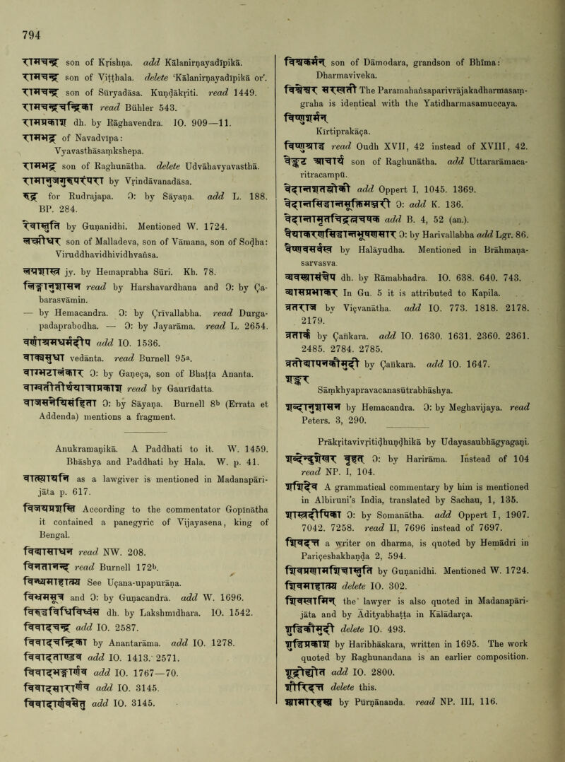 son of Krishna, add Kalanirnayadipika. son of Vitthala. delete ‘Kalanirnayadipika oi’’. son of Suryadasa. Kundakriti. read 1449. read Biihler 543. dh. by Raghavendra. 10. 909—11. of Navadvipa: Vyavasthasamkshepa. son of Raghunatha. delete Udvahavyavastha. by Vrindavanadasa. for Rudrajapa. 0: by Sayana. add L. 188. BP. 284. by Gunanidbi. Mentioned W. 1724. son of Malladeva, son of Varaana, son of Sodha: Viruddhavidhividhvansa. jy. by Hemaprabha Suri. Kb. 78. read by Harshavardhana and 0: by (^a- barasvamin. — by Hemacandra. 0: by Qrivallabha. read Durga- padaprabodha. — 0: by Jayarama. read L. 2654. add 10. 1536. vedanta. read Burnell 95a. 0: by Gane^a, son of Bhatta Ananta. read by Gaundatta. 0: by Sayana. Burnell 8b (En-ata et Addenda) mentions a fragment. Anukramanika. A Paddhati to it. W. 1459. Bhasbya and Paddhati by Hala. W. p. 41. as a lawgiver is mentioned in Madanapari- jata p. 617. According to the commentator Gopinatha it contained a panegyric of Vijayasena, king of Bengal. read NW. 208. read Burnell 172b. See U9ana-upapurana. and 0: by Gunacandra. add W. 1696. dh. by Lakshmidhara. 10. 1542. add 10. 2587. by Anantarama. add 10. 1278. add 10. 1413. 2571. add 10. 1767—70. add 10. 3145. add 10. 3145. son of Damodara, grandson of Bhima: Dharmaviveka. The Paramahahsaparivrajakadharmasam- graha is identical with the Yatidharmasamuccaya. Klrtipraka^a. read Oudh XVII, 42 instead of XVIII, 42. i son of Raghunatha. add Uttararamaca- ritracampu. add Oppert I, 1045. 1369. add B. 4, 52 (an.). 0; by Harivallabha add Lgr. 86. by Halayudha. Mentioned in Brahmana- sarvasva. dh. by Ramabhadra. 10. 638. 640. 743. In Gu. 5 it is attributed to Kapila. by Vi^vanatha. add 10. 773. 1818. 2178. 2179. sldl«i by (^ankara. add 10. 1630. 1631. 2360. 2361. 2485. 2784. 2785. by Qankara. add 10. 1647. Samkhyapravacanasutrabhashya. by Hemacandra. 0: by Meghavijaya. read Peters. 3, 290. Prakritavivritidhundhika by Udayasaubhagyagani. If ft 0: by Harirama. Instead of 104 read NP. I, 104. A grammatical commentary by him is mentioned in Albiruni’s India, translated by Sachau, 1, 135. 0: by Somanatha. add Oppert I, 1907. 7042. 7258. read II, 7696 instead of 7697. a wi'iter on dharma, is quoted by Hemadri in Pari^eshakhanda 2, 594. by Gunanidhi. Mentioned W. 1724. flTWrrnW delete 10. 302. f?iwTr*T5i: the’ lawyer is also quoted in Madanapari- jata and by Adityabhatta in Kaladar9a. delete 10. 493. irf^TT^Tir by Haribhaskaia, written in 1695. The work quoted by Raghunandana is an earlier composition. add 10. 2800. delete this. by Purnanauda. read NP. Ill, 116.