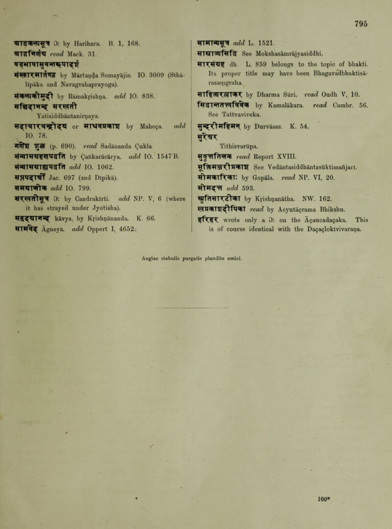 0: by Harihara. H. 1, 168. ^T3H*n§^ read Mack. 31. by Martanda Somayajin. 10. 3009 (Stba- lipaka and Navagrabaprayoga). by Ramaknsbna. add 10. 838. Yatisiddhantanirnaya. or by Mahe^a. add 10. 78. ITW (p. 690). read Sadananda Qukla by Qankaracavya. add 10. 1547 B. ^RTTWnni^frT add 10. 1062. Jac. 697 (and Dipika). add 10. 799. 0: by Candrakirti. add NP. V, 6 (where it has strayed under Jyotisha). l*!*^ kavya, by Krisbnananda. K. 66. Agneya. add Oppert I, 4652. j add L. 1521. See Mokshasamrajyasiddhi. dh. L. 859 belongs to the topic of bbakti. Its proper title may have been Bhagavadbhaktisa- ; rasaingraha. by Dharma Suri. read Oudh V, 10. by Kamalakara. read Cainbr. 56. See Tattvaviveka. by Durvasas. K. 54. Tithisvarupa. j read Report XVIII. See Vedantasiddhantasuktimanjari. ^»T^Tf^T: by Gopala. read NP. VI, 20. I add 593. j ^fT^TT^T by Krishnanatba. NW. 162. read by Acyuta^rama Bhikshu. wrote only a 0: on the A9aucada9aka. This 1 is of course identical with the Da9a(;loklvivarana. Augiae stabulis purgatis plaudite amici. / 100*