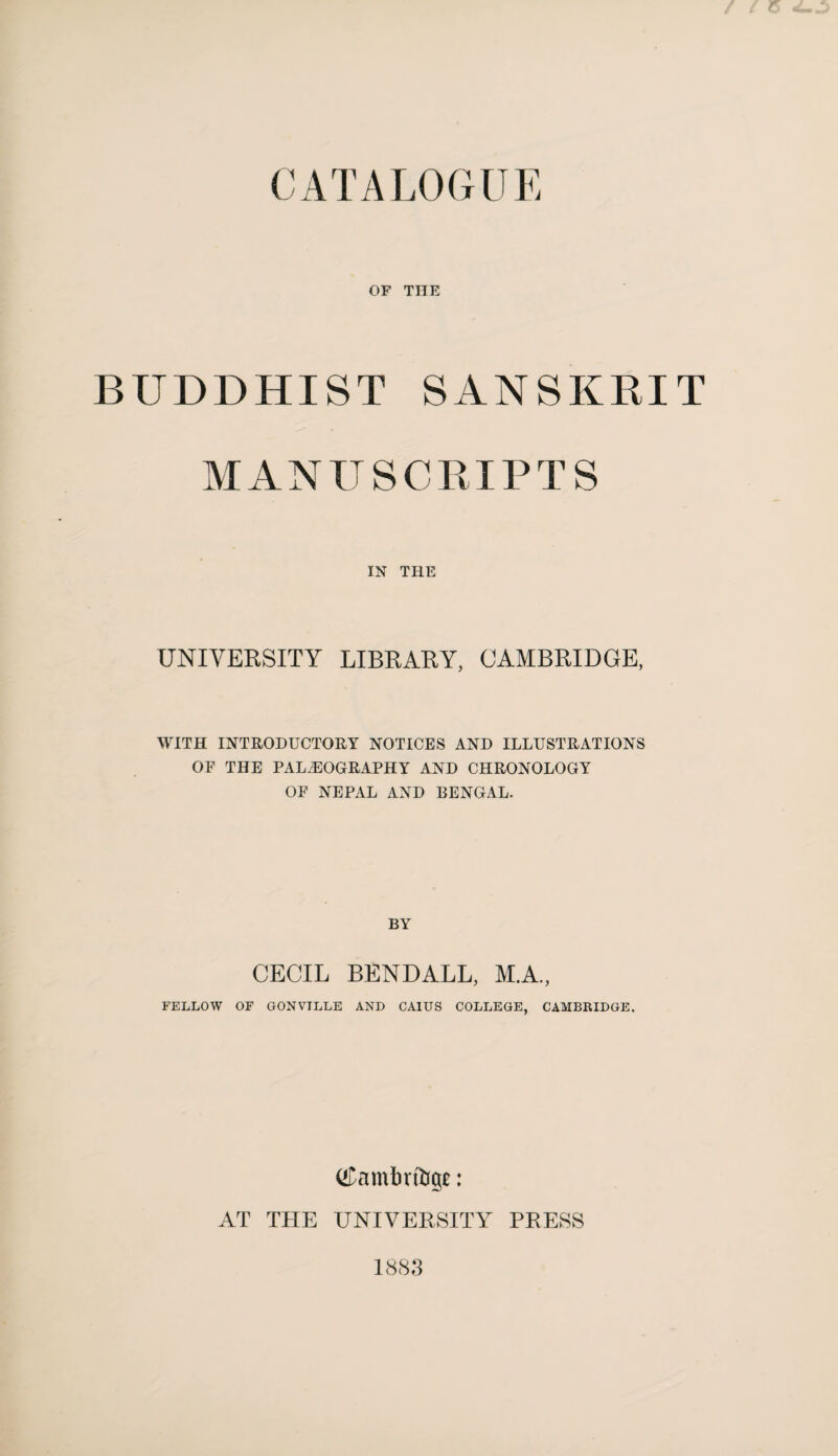 CATALOGUE OF THE BUDDHIST SANSKRIT MANUSCRIPTS IN THE UNIVERSITY LIBRARY, CAMBRIDGE, WITH INTRODUCTORY NOTICES AND ILLUSTRATIONS OF THE PALAEOGRAPHY AND CHRONOLOGY OF NEPAL AND BENGAL. BY CECIL BENDALL, M.A., FELLOW OF GONVILLE AND CAIUS COLLEGE, CAMBKIDGE. (^ambrfap: AT THE UNIVERSITY PRESS 1883