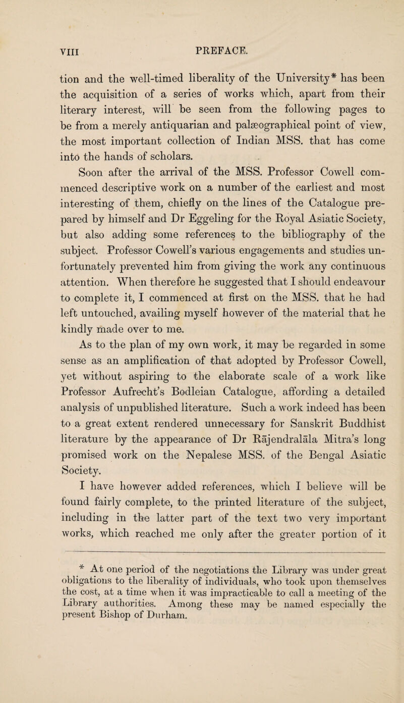 tion and the well-timed liberality of the University* has been the acquisition of a series of works which, apart from their literary interest, will be seen from the following pages to be from a merely antiquarian and palseographical point of view, the most important collection of Indian MSS. that has come into the hands of scholars. Soon after the arrival of the MSS. Professor Cowell com¬ menced descriptive work on a number of the earliest and most interesting of them, chiefly on the lines of the Catalogue pre¬ pared by himself and Dr Eggeling for the Royal Asiatic Society, but also adding some references to the bibliography of the subject. Professor Cowell’s various engagements and studies un¬ fortunately prevented him from giving the work any continuous attention. When therefore he suggested that I should endeavour to complete it, I commenced at first on the MSS. that he had left untouched, availing myself however of the material that he kindly made over to me. As to the plan of my own work, it may be regarded in some sense as an amplification of that adopted by Professor Cowell, yet without aspiring to the elaborate scale of a work like Professor Aufrecht’s Bodleian Catalogue, affording a detailed analysis of unpublished literature. Such a work indeed has been to a great extent rendered unnecessary for Sanskrit Buddhist literature by the appearance of Dr Rajendralala Mitra’s long promised work on the Nepalese MSS. of the Bengal Asiatic Society. I have however added references, which I believe will be found fairly complete, to the printed literature of the subject, including in the latter part of the text two very important works, which reached me only after the greater portion of it * At one period of the negotiations the Library was under great obligations to the liberality of individuals, who took upon themselves the cost, at a time when it was impracticable to call a meeting of the Library authorities. Among these may be named especially the present Bishop of Durham.