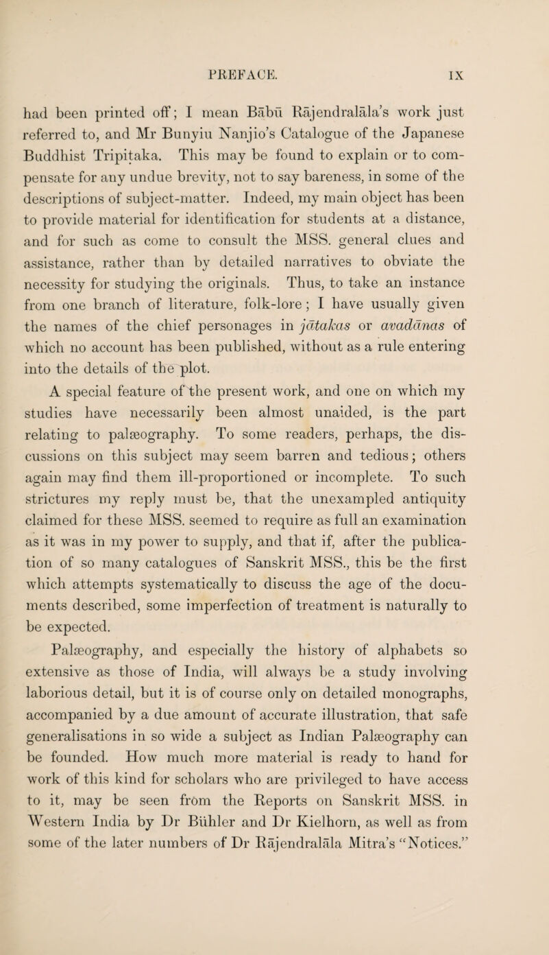 had been printed off; I mean Babu Rajendralala s work just referred to, and Mr Bunyiu Nanjio’s Catalogue of the Japanese Buddhist Tripitaka. This may be found to explain or to com¬ pensate for any undue brevity, not to say bareness, in some of the descriptions of subject-matter. Indeed, my main object has been to provide material for identification for students at a distance, and for such as come to consult the MSS. general clues and assistance, rather than by detailed narratives to obviate the necessity for studying the originals. Thus, to take an instance from one branch of literature, folk-lore; I have usually given the names of the chief personages in jatakas or avadancts of which no account has been published, without as a rule entering into the details of the plot. A special feature of the present work, and one on which my studies have necessarily been almost unaided, is the part relating to palaeography. To some readers, perhaps, the dis¬ cussions on this subject may seem barren and tedious; others again may find them ill-proportioned or incomplete. To such strictures my reply must be, that the unexampled antiquity claimed for these MSS. seemed to require as full an examination as it was in my power to supply, and that if, after the publica¬ tion of so many catalogues of Sanskrit MSS., this be the first which attempts systematically to discuss the age of the docu¬ ments described, some imperfection of treatment is naturally to be expected. Palaeography, and especially the history of alphabets so extensive as those of India, will always be a study involving laborious detail, but it is of course only on detailed monographs, accompanied by a due amount of accurate illustration, that safe generalisations in so wide a subject as Indian Palseography can be founded. How much more material is ready to hand for work of this kind for scholars who are privileged to have access to it, may be seen from the Reports on Sanskrit MSS. in Western India by Dr Bidder and Dr Kielhorn, as well as from some of the later numbers of Dr Rajendralala Mitra’s “Notices.’’