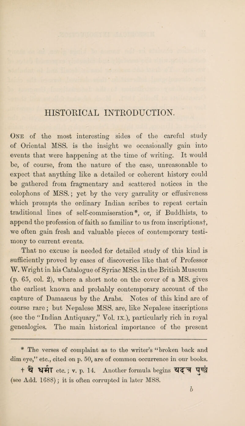 HISTORICAL INTRODUCTION. One of the most interesting sides of the careful study of Oriental MSS. is the insight we occasionally gain into events that were happening at the time of writing. It would be, of course, from the nature of the case, unreasonable to expect that anything like a detailed or coherent history could be gathered from fragmentary and scattered notices in the colophons of MSS.; yet by the very garrulity or effusiveness which prompts the ordinary Indian scribes to repeat certain traditional lines of self-commiseration*, or, if Buddhists, to append the profession of faith so familiar to us from inscriptions!, we often gain fresh and valuable pieces of contemporary testi¬ mony to current events. That no excuse is needed for detailed study of this kind is sufficiently proved by cases of discoveries like that of Professor W. Wright in his Catalogue of Syriac MSS. in the British Museum (p. 65, col. 2), where a short note on the cover of a MS. gives the earliest known and probably contemporary account of the capture of Damascus by the Arabs. Notes of this kind are of course rare; but Nepalese MSS. are, like Nepalese inscriptions (see the “Indian Antiquary,” Yol. IX.), particularly rich in royal genealogies. The main historical importance of the present * The verses of complaint as to the writer’s u broken back and dim eye,” etc., cited on p. 50, are of common occurrence in our books. C ♦ t ^ etc.; v. p. 14. Another formula begins w (see Add. 1688); it is often corrupted in later MSS. b