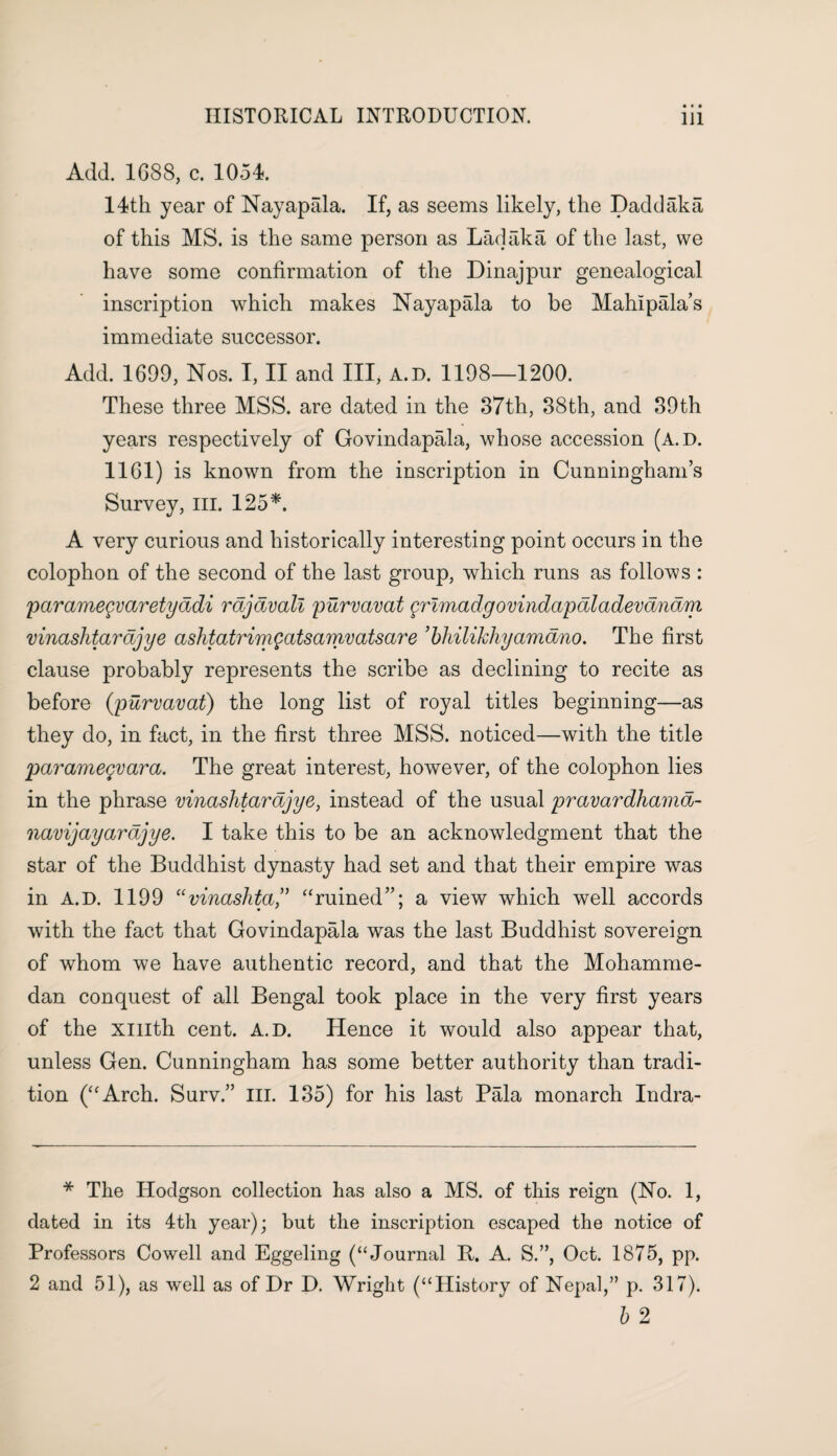 Add. 1688, c. 1054. 14th year of Nayapala. If, as seems likely, the Dadd aka of this MS. is the same person as Lad aka of the last, we have some confirmation of the Dinajpur genealogical inscription which makes Nayapala to be Mahipala’s immediate successor. Add. 1699, Nos. I, II and III, A.D. 1198—1200. These three MSS. are dated in the 37th, 38th, and 39th years respectively of Govindapala, whose accession (A.D. 1161) is known from the inscription in Cunningham’s Survey, ill. 125*. A very curious and historically interesting point occurs in the colophon of the second of the last group, which runs as follows : paramegvaretyadi rajavall purvavat grimadgovindapaladevanam vinashtarajye ashtatrimgatsamvatsare ’bhilikhyamano. The first clause probably represents the scribe as declining to recite as before (purvavat) the long list of royal titles beginning—as they do, in fact, in the first three MSS. noticed—with the title paramegvara. The great interest, however, of the colophon lies in the phrase vinashtarajye, instead of the usual pravardhama- navijayarajye. I take this to be an acknowledgment that the star of the Buddhist dynasty had set and that their empire was in A.D. 1199 “vinaslita,” “ruined”; a view which well accords with the fact that Govindapala was the last Buddhist sovereign of whom we have authentic record, and that the Mohamme¬ dan conquest of all Bengal took place in the very first years of the xmth cent. A.D. Hence it would also appear that, unless Gen. Cunningham has some better authority than tradi¬ tion (“Arch. Surv.” III. 135) for his last Pala monarch Indra- * The Hodgson collection has also a MS. of this reign (No. 1, dated in its 4th year); but the inscription escaped the notice of Professors Cowell and Eggeling (“Journal It. A. S.”, Oct. 1875, pp. 2 and 51), as well as of Dr D. Wright (“History of Nepal,” p. 317). b 2