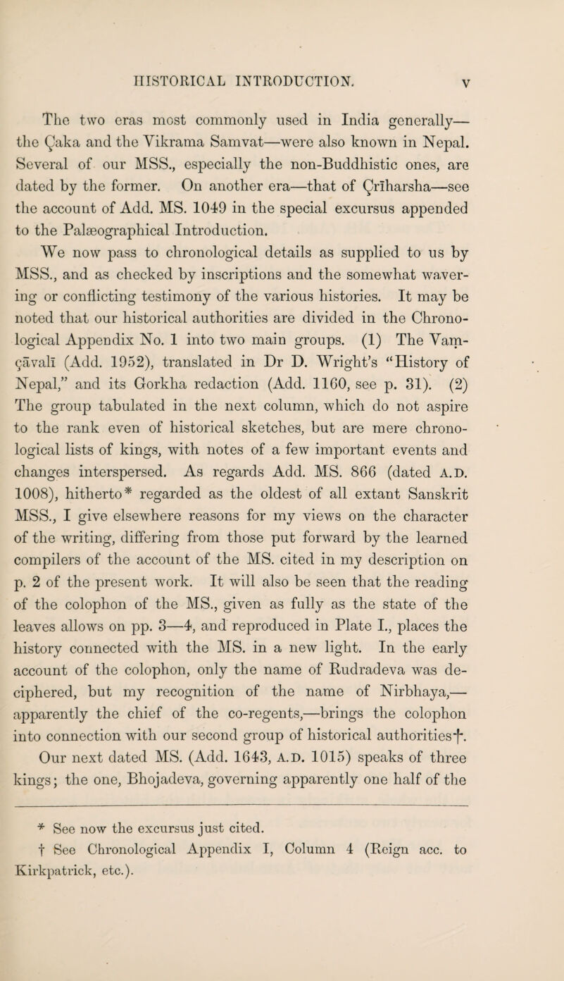 The two eras most commonly used in India generally— the Qaka and the Yikrama Sam vat—were also known in Nepal. Several of our MSS., especially the non-Buddhistic ones, are dated by the former. On another era—that of Qrlharsha—see the account of Add. MS. 1049 in the special excursus appended to the Palseographical Introduction. We now pass to chronological details as supplied to us by MSS., and as checked by inscriptions and the somewhat waver¬ ing or conflicting testimony of the various histories. It may be noted that our historical authorities are divided in the Chrono¬ logical Appendix No. 1 into two main groups. (1) The Vam- 9avail (Add. 1952), translated in Dr D. Wright’s “History of Nepal,” and its Gorkha redaction (Add. 1160, see p. 31). (2) The group tabulated in the next column, which do not aspire to the rank even of historical sketches, but are mere chrono¬ logical lists of kings, with notes of a few important events and changes interspersed. As regards Add. MS. 866 (dated A.D. 1008), hitherto* regarded as the oldest of all extant Sanskrit MSS., I give elsewhere reasons for my views on the character of the writing, differing from those put forward by the learned compilers of the account of the MS. cited in my description on p. 2 of the present work. It will also be seen that the reading of the colophon of the MS., given as fully as the state of the leaves allows on pp. 3—4, and reproduced in Plate I., places the history connected with the MS. in a new light. In the early account of the colophon, only the name of Rudradeva was de¬ ciphered, but my recognition of the name of Nirbhaya,— apparently the chief of the co-regents,—brings the colophon into connection with our second group of historical authorities*^. Our next dated MS. (Add. 1643, A.D. 1015) speaks of three kings; the one, Bhojadeva, governing apparently one half of the * See now the excursus just cited. t See Chronological Appendix I, Column 4 (Reign acc. to Kirkpatrick, etc.).