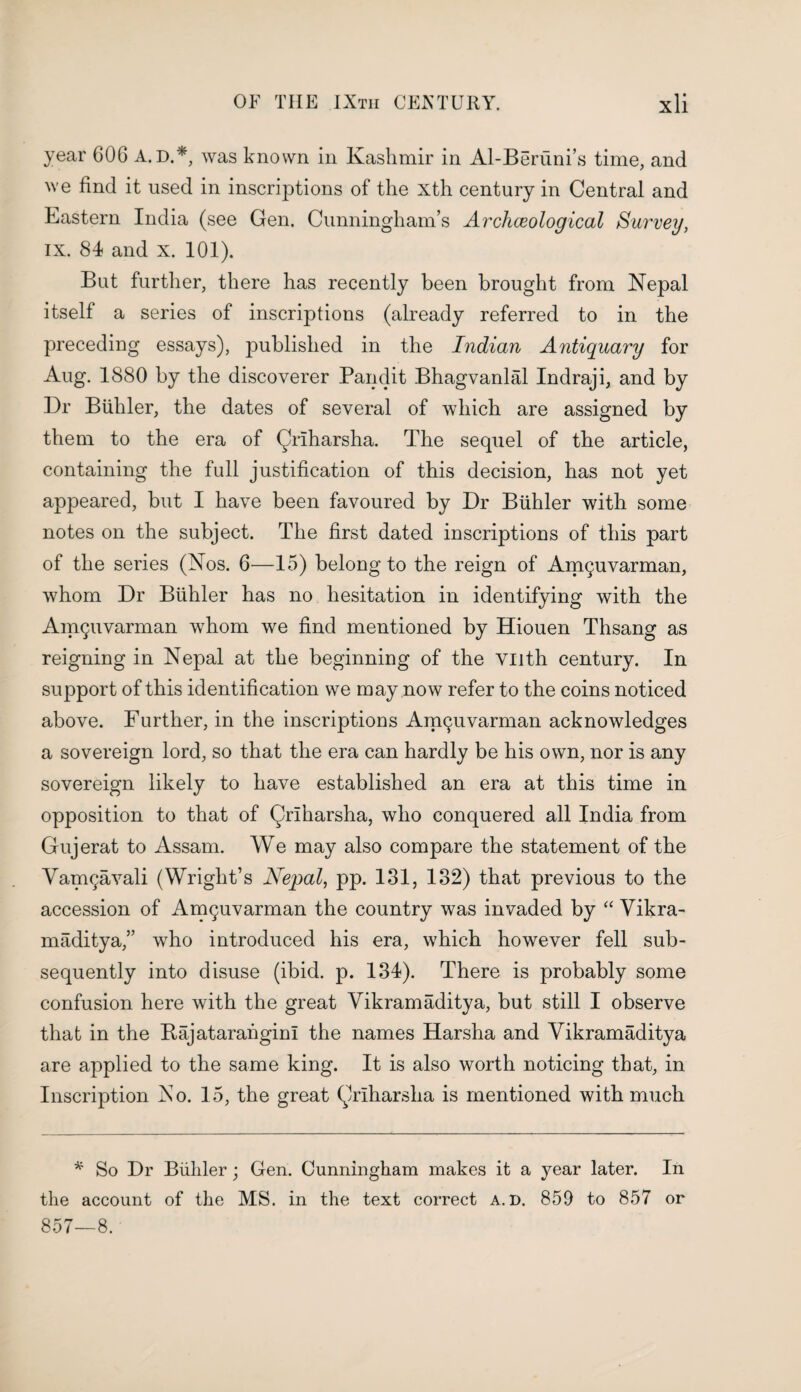 year GOG A. D.*, was known in Kashmir in Al-Beriini’s time, and we find it used in inscriptions of the xth century in Central and Eastern India (see Gen. Cunningham’s Archceological Survey, IX. 84 and x. 101). But further, there has recently been brought from Nepal itself a series of inscriptions (already referred to in the preceding essays), published in the Indian Antiquary for Aug. 1880 by the discoverer Pandit Bhagvanlal Indraji, and by Dr Biihler, the dates of several of which are assigned by them to the era of Qriharsha. The sequel of the article, containing the full justification of this decision, has not yet appeared, but I have been favoured by Dr Biihler with some notes on the subject. The first dated inscriptions of this part of the series (Nos. 6—15) belong to the reign of Anupivarman, whom Dr Biihler has no hesitation in identifying with the Amguvarman whom we find mentioned by Hiouen Thsang as reigning in Nepal at the beginning of the VHth century. In support of this identification we may now refer to the coins noticed above. Further, in the inscriptions Am^uvarman acknowledges a sovereign lord, so that the era can hardly be his own, nor is any sovereign likely to have established an era at this time in opposition to that of Qriharsha, who conquered all India from Gujerat to Assam. We may also compare the statement of the Vamgavali (Wright’s Nepal, pp. 131, 132) that previous to the accession of Amc^uvarman the country was invaded by “ Vikra¬ maditya,” who introduced his era, which however fell sub¬ sequently into disuse (ibid. p. 134). There is probably some confusion here with the great Vikramaditya, but still I observe that in the Rajatarangim the names Harsha and Vikramaditya are applied to the same king. It is also worth noticing that, in Inscription Ao. 15, the great (Vlharsha is mentioned with much * So Dr Biihler; Gen. Cunningham makes it a year later. In the account of the MS. in the text correct a. d. 859 to 857 or 857—8.