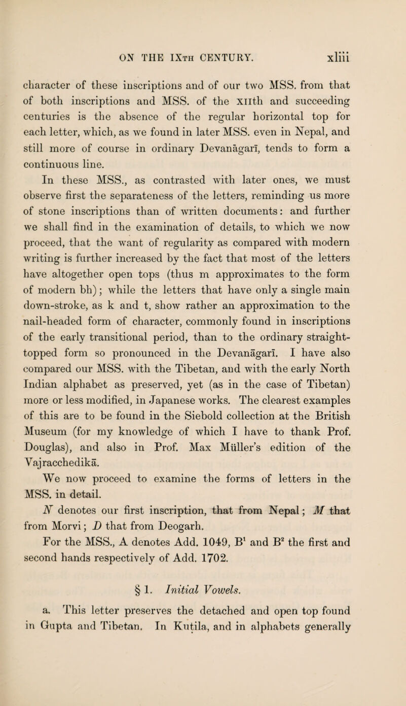 character of these inscriptions and of our two MSS. from that of both inscriptions and MSS. of the xnth and succeeding centuries is the absence of the regular horizontal top for each letter, which, as we found in later MSS. even in Nepal, and still more of course in ordinary Devanagarl, tends to form a continuous line. In these MSS., as contrasted with later ones, we must observe first the separateness of the letters, reminding us more of stone inscriptions than of written documents: and further we shall find in the examination of details, to which we now proceed, that the want of regularity as compared with modern writing is further increased by the fact that most of the letters have altogether open tops (thus m approximates to the form of modern bh); while the letters that have only a single main down-stroke, as k and t, show rather an approximation to the nail-headed form of character, commonly found in inscriptions of the early transitional period, than to the ordinary straight- topped form so pronounced in the Devanagarl. I have also compared our MSS. with the Tibetan, and with the early North Indian alphabet as preserved, yet (as in the case of Tibetan) more or less modified, in Japanese works. The clearest examples of this are to be found in the Siebold collection at the British Museum (for my knowledge of which I have to thank Prof. Douglas), and also in Prof. Max Mullers edition of the Vajracchedika. We now proceed to examine the forms of letters in the MSS. in detail. IF denotes our first inscription, that from Nepal; M that from Morvi; D that from Deogarh. For the MSS., A denotes Add. 1049, B1 and B2 the first and second hands respectively of Add. 1702. § 1. Initial Vowels. a. This letter preserves the detached and open top found in Gupta and Tibetan. In Kutila, and in alphabets generally