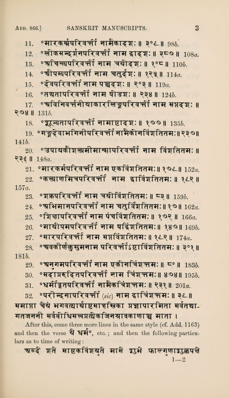 11. ii ^°<ui 98b. 12. ii s^o h io8a. 13. «rnr 11 11 1106. 14. «tttt ii v?i.ii ii4«. is. ii =?°3 11 ii9«. 16. 0rroHDTfW5Tf *TTTf WT W: || =3« || 1246. 17. ° Tf f ^TT»T ^TT^Ti: II *^>8 II 1316. 18. °-g^IrITqfT^f ^TWSTTTT: || 1 O O || 135ft. 19. 0 ^Tfl^T5TftjrfrrrW: II II 1416. 20. °^Vra#TW*ft*n^UffTVTTT *TT^T ftWfrR: II ^ II 148a. 21. 5rra^rf^^rfrrcR: 11 v°*-H i52«. 22. 0^WWf^^TT^ tU ^T?T ^TftTTfrfrW: || \C* || 1.57a. 23. 0 WTTT^Trf *1TIT wrftyrfHrm: II ^3 II 159ft. 24. •TT'Si ^ffsrfrnra: 11 v9 11162«. 25. “iVWrftVrff 5fTTr II II 166a. 26. 51T4T Hff7rfrfr|4i: || 18 Q || 1696. 27. °¥TWtwf ^T?T ^TTT^TTfrfrm: || \L-* || 174a. 28. °^3rgftT%-3*T5TT*T xrft^ffs¥TTtarffm»f: 11 3°i h 1816. 29. °^pn*Trf^lTTf «THT TTcFTirNTItT41 : II II 183ft. 30. ^T?T N^tTTT: II 8^8 II 1956. 31. °vaififrrof^Tff h ??i n 201a. 32. 0VPlft Vrff (sic) *TT4T ^iN^tR : || 3<L|I WTTT7TT ^1 ^TWT^lWTTf^^ HTTRTr'R'TT vlfRT- ^Irf JT«T«lt TITrfT | After this, come three more lines in the same style (cf. Add. 1163) *~v c and then the verse 'W^T5, etc.; and then the following particu¬ lars as to time of writing : 'srsf im tr iiirr?TWT35iret 1—2