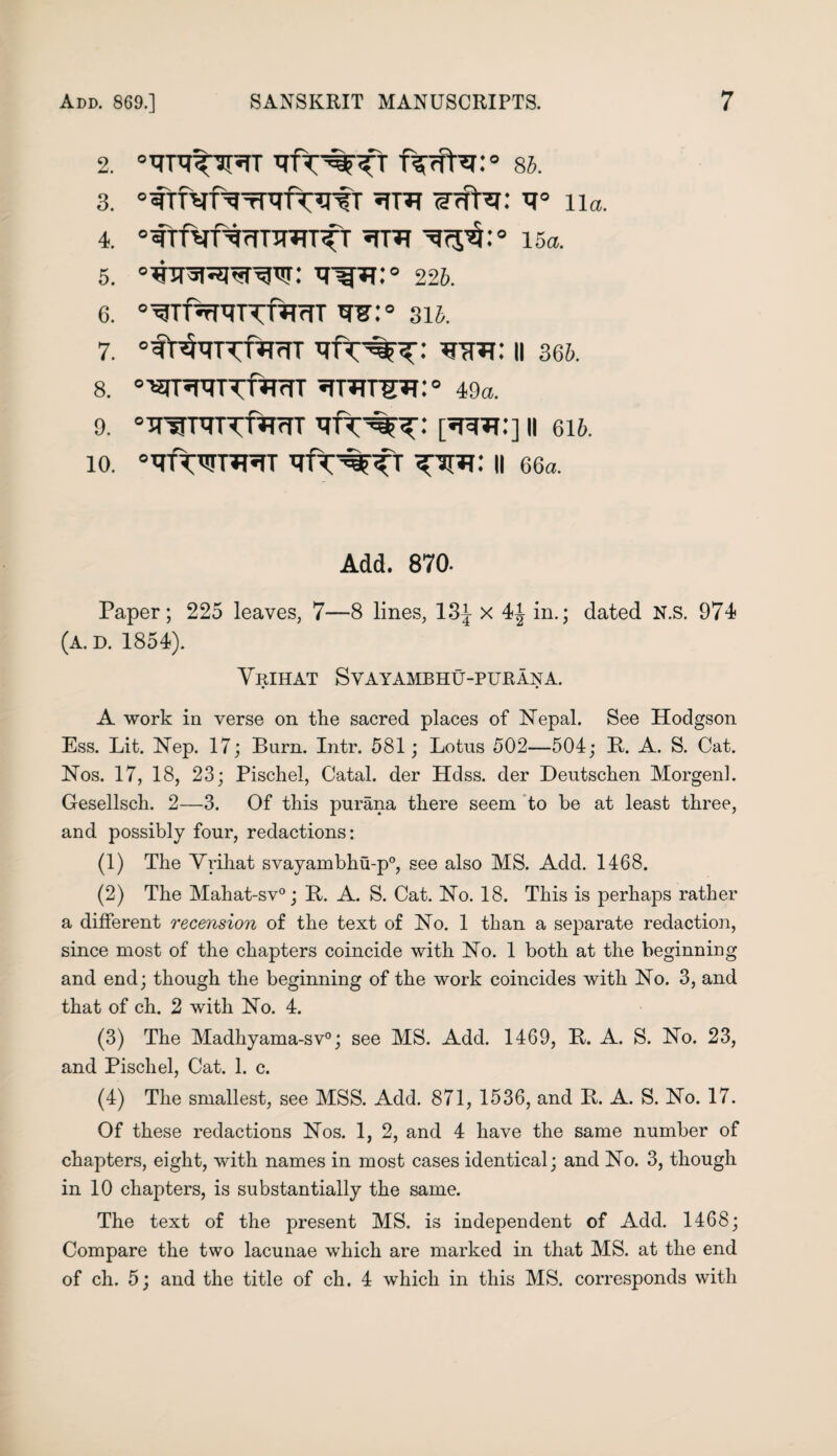 2. 86. 3. °CTf^^fwfT V° 11a. 4. °CTT^f^rfTTT?IT^t 15a. 5. 226. 6. 0^Tf%^TTf^rrT TO:° 316. 7. 0frWTT^rTT *THT: II 366. 8. °Wr^RTTftTfTT 49a. 9. °TT^T^TTf^rrTT [•WFf:] II 616. 10. °TfWr*prT II 66a. Add. 870. Paper; 225 leaves, 7—8 lines, 13J x 4J in.; dated N.s. 974 (A. D. 1854). Yrihat Svayambhu-purana. A work in verse on tke sacred places of Nepal. See Hodgson Ess. Lit. Nep. 17; Burn. Intr. 581; Lotus 502—504; B. A. S. Cat. Nos. 17, 18, 23; Pischel, Catal. der Hdss. der Deutschen Morgen]. G-esellsch. 2—3. Of this purana there seem to be at least three, and possibly four, redactions: (1) The Yrihat svayambhu-p0, see also MS. Add. 1468. (2) The Mahat-sv0; It. A. S. Cat. No. 18. This is perhaps rather a different recension of the text of No. 1 than a separate redaction, since most of the chapters coincide with No. 1 both at the beginning and end; though the beginning of the work coincides with No. 3, and that of ch. 2 with No. 4. (3) The Madhyama-sv0; see MS. Add. 1469, It. A. S. No. 23, and Pischel, Cat. 1. c. (4) The smallest, see MSS. Add. 871, 1536, and It. A. S. No. 17. Of these redactions Nos. 1, 2, and 4 have the same number of chapters, eight, with names in most cases identical; and No. 3, though in 10 chapters, is substantially the same. The text of the present MS. is independent of Add. 1468; Compare the two lacunae which are marked in that MS. at the end of ch. 5; and the title of ch. 4 which in this MS. corresponds with