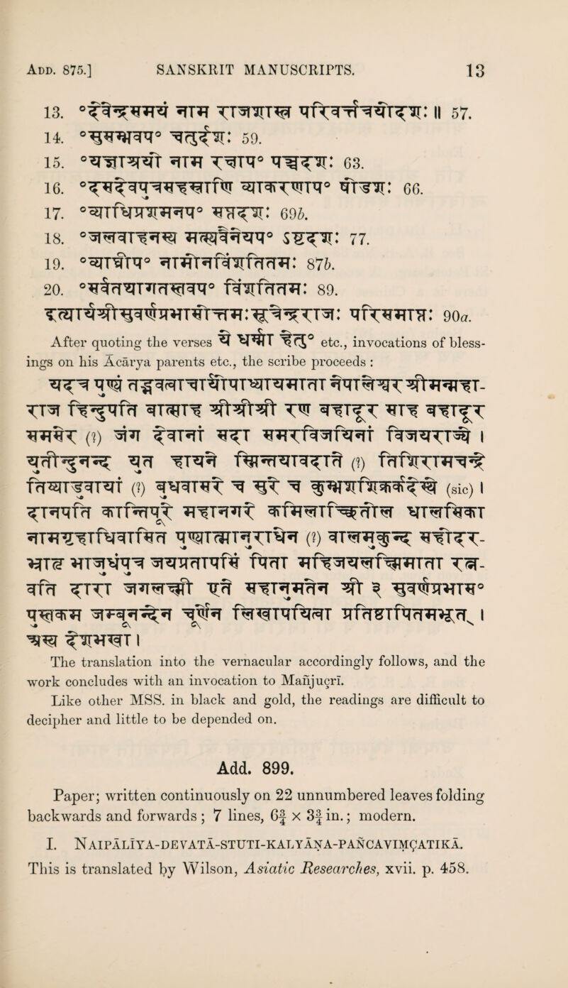 is. *tpr TT^nri^r ii 57. 14. ^rj^: 59. 15. °wrwr *rr*r Tg^ar: 63. 16. Cr^: 66. 17 0^TfelTTll?T^R0 ^TT^: 695. 18. s^sx: 77. 19. 0^rfR° ^T^t^f^frTrr^: 875. 20. f¥^Xfnrrf: 89. wtCttto: : ^Ttwra: 90*. »N C After quoting the verses ^T*3TT tRJ® etc., invocations of bless¬ ings on his Acarya parents etc., the scribe proceeds : TO^ TO rf^TOTO^TOTTOTTO W%TO^TOT?T- TT^T TTOf’TOT 3rT7TTTT VtTOVt TO TOT^T *TTT TO T^T TOT%T (?) 5T'aT TOT*Tt TOT WTOHrf^Ht fTOVTT# I Vrft^TO; TO VTV% f^TTOnTOT^ (?) ffffJTTOT^ fTOTTOTVT (?) ^TOTTO V TOTO ^^Plfir^TOf (sic) | TO^UT TOfTOTT TOTTOT VfTOTTf^<fTO VTVfTOT snTOTTfTOTfTO TOTmTTTTTO (?) TOTTO- TOS VTTOTO TOTOTVpi TTOT TOTOTOTTOWT<TT TV- V# N# TOT TTTT ^TOT TO TOTTOTO VT 3 TO^TOTT0 TOPTO TOTTOV VTO UTOmTOT TTTOTTTOTOJrT I 'TO? TO*TTO I The translation into the vernacular accordingly follows, and the work concludes with an invocation to Mahjucrl. Like other MSS. in black and gold, the readings are difficult to decipher and little to be depended on. Add. 899. Paper; written continuously on 22 unnumbered leaves folding backwards and forwards ; 7 lines, 6-f x 3f in.; modern. I. N AIPALIYA-DE VATA-STUTI-KAL Y AN A-P ANCAY IM^ATIKA. This is translated by Wilson, Asiatic Researches, xvii. p. 458.