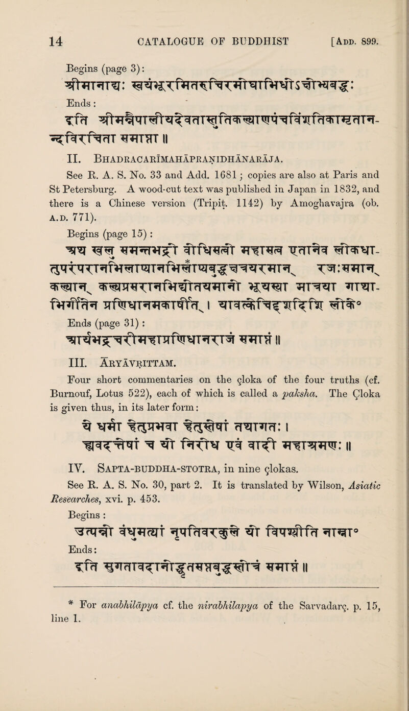 Begins (page 3): rf^fgT^T'EfTnT'^T s : Ends : TTrt ^h?%qT#'T^t^T^frf^n-W^f^'3Tf7f^T^rrT5T- •s^f^Tf^TT ^TJTTrfT II II. Bhadracarimahapranidhanaraja. See B. A. S. No. 33 and Add. 1681; copies are also at Paris and St Petersburg. A wood-cut text was published in Japan in 1832, and there is a Chinese version (Tripit. 1142) by Amoghavajra (ob. a.d. 771). Begins (page 15) : w wFrMgt ftftrrot T*T: wrn WT ^TT^T- Ends (page 31) : ^T^^t^^nrfwRTrsr wot ii III. Aryayrittam. Four short commentaries on the gloka of the four truths (cf. Burnouf, Lotus 522), each of which is called a paksha. The Qloka is given thus, in its later form: ti wwjt fTjwr Tranm: i ^ -Rftv Tjt TTfT^TTJW: II IY. Sapta-buddha-stotra, in nine glokas. See B. A. S. No. 30, part 2. It is translated by Wilson, Asiatic Researches, xvi. p. 453. Begins : ^rlpfr tVTTCJU T^nfffrf «TT^T° Ends: TTH II * For anabhildpya cf. the nirabhilapya of the Sarvadarg. p. 15, line 1.