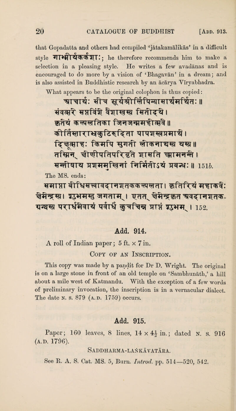 that Gopadatta and others had compiled ‘jatakamalikas’ in a difficult r\ c C style ; he therefore recommends him to make a selection in a pleasing style. He writes a few avadanas and is encouraged to do more by a vision of ‘Bhagavan’ in a dream; and is also assisted in Buddhistic research by an acarya Ylryabhadra. What appears to be the original colophon is thus copied: *fr^r ?r: 11 WTTfvt I^TW I ^*<1 WRIT II ^TfWTTT^^f^^fTrfT TTTtfWJTRT^ I fV^T'?: ftrcrftr ^ffT w II <rf^Rx VTVfrT I WUTPT UTuHtSV TT3RU II 1516. The MS. ends: WTTTT ftf^WT^T^nirr^^rWrTT I UTcTPC^ : TTTTf I 152. Add. 914. A roll of Indian paper; 5 ft. x 7 in. Copy of an Inscription. This copy was made by a pandit for Dr D. Wright. The original is on a large stone in front of an old temple on ‘ Sambhunath/ a hill about a mile west of Katmandu. With the exception of a few words of preliminary invocation, the inscription is in a vernacular dialect. The date N. s. 879 (a. d. 1759) occurs. Add. 915. Paper; 160 leaves, 8 lines, 14 x 4J in.; dated N. s. 916 (a.d. 1796). Saddharma-lankavatara. See It. A. S. Cat. MS. 5, Burn. Introd. pp. 514—520, 542.