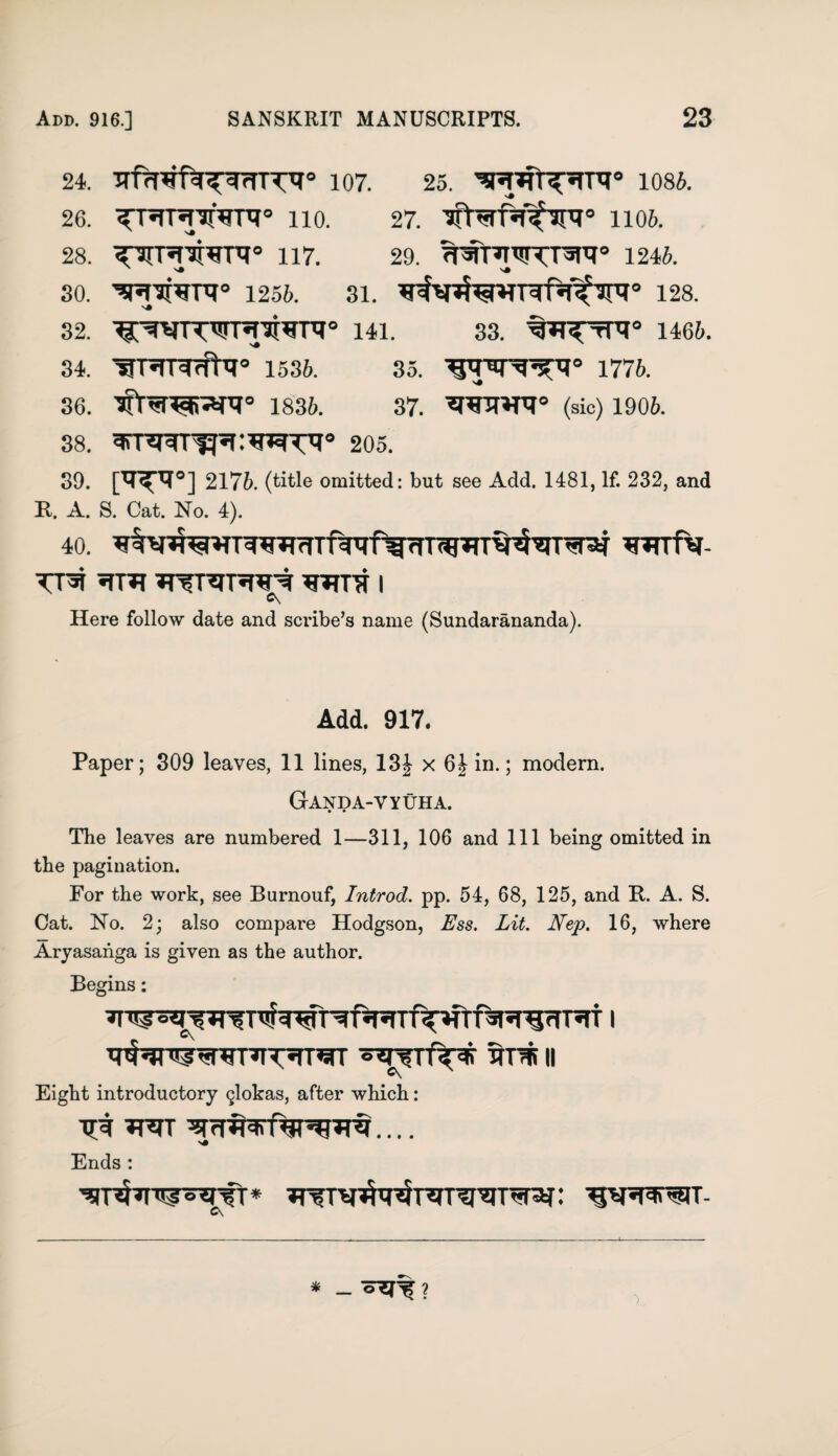 24. TTf^fa^TTT'T0 107. 25. 1085. 26. <<n^T*l!rVPT0 HO. 27. 1106. 28. 117. 29. TPSITTTWTT^0 1246. 30. 'SH'jfUDT0 1256. 31. ¥^^^41 TWf^’Jni° 128. 32. ■^WrW^['3i^nT0 141. 33. ^^tR° 1466. 34. ^PTTWrfhl0 1536. 35. 1776. 36. 1836. 37. (sic) 1906. 38. 205. 39. [^°] 2176. (title omitted: but see Add. 1481, If. 232, and It. A. S. Cat. No. 4). 40. ¥*TTfV- Tra *?r*i ?nrr?n«psNf ws i Here follow date and scribe’s name (Sundarananda). Add. 917. Paper; 309 leaves, 11 lines, 13| x 6 J in.; modem. Ganda-vyuha. The leaves are numbered 1—311, 106 and 111 being omitted in the pagination. For the work, see Burnouf, Introd. pp. 54, 68, 125, and It. A. S. Cat. No. 2; also compare Hodgson, Ess. Lit. Nep. 16, where Aryasanga is given as the author. Begins: ^rNn^wr^rnirr sns ii Eight introductory glokas, after which: TpT W ^ .... Ends : 1 * _ 7