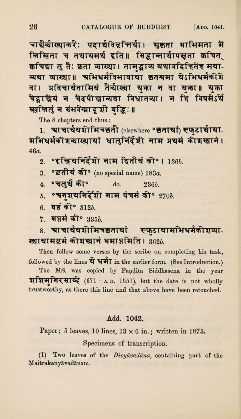 i wtt *Tf»umT ^ f^rnfrrr ^ ttHii fw^urn^ui^TTT i»fgfTN irfWr 75 ft: stit ^tusrr 1 rmjgvg tuit- ^nwr 11 3><twt %uuufafni 7T 1 fr^irarT ^prt *r 7i ^urt s* s# n# ^17%^ 5f ^frUT5?m fTVTrt^tT I 5f vt' II The 8 chapters end thus : 1. W^hrjfrftnraift (elsewhere °3RTT*IT) ^TRTT^UtT- srfMV^rsrsfTWvr vn^N^jft *tuh €twr 1 46a. 2. ^TUT f^frfN T$t° I 1366. 3. °<?<fN ^t° (no special name) 183a. 4. ^T° do. 2366. 5. *TT*T Wl° 2706. 6. tn?^T° 3126. 7. ^T° 3356. 8. ^T^T^?fTf*pr3KTT^t ># vRurf^rffr 1 3626. Then follow some verses by the scribe on completing his task, followed by the lines fV^T in the earlier form. (See Introduction.) The MS. was copied by Pandita Siddhasena in the year 'STJll^TifT^T®^ (671 = A. d. 1551), but the date is not wholly trustworthy, as there this line and that above have been retouched. Add. 1042. Paper; 5 leaves, 10 lines, 13 x 6 in.; written in 1873. Specimens of transcription. (1) Two leaves of the Divyavadana, containing part of the Maitrakanyavadanam.