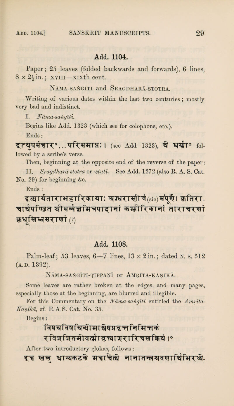 Add. 1104. Paper; 25 leaves (folded backwards and forwards), 6 lines, 8 x 2^ in.; xvill—Xixth cent. Nama-sangIti and Sragdhara-stotra. Writing of various dates within the last two centuries; mostly very bad and indistinct. I. Nama-saiugiti. Begins like Add. 1323 (which see for colophons, etc.). Ends: I (see Add. 1323), W° fol- lowed by a scribe’s verse. Then, beginning at the opposite end of the reverse of the paper: II. Sragdhara-stotra or -stuti. See Add. 1272 (also It. A. S. Cat. No. 29) for beginning &c. Ends : TWTWTT^Tfn?!TSJT: (sic) WTf I ®frTTT- rfTTT^TWt (?) C\ x ' Add. 1108. Palm-leaf; 53 leaves, 6—7 lines, 13 x 2 in.; dated N. s. 512 (a.d. 1392). Nama-sangiti-tippani or Amrita-kanika. Some leaves are rather broken at the edges, and many pages, especially those at the beginning, are blurred and illegible. Eor this Commentary on the Nama-sahgiti entitled the Amrita- Kanika, cf. R.A.S. Cat. No. 35. Begins : After two introductory glokas, follows: