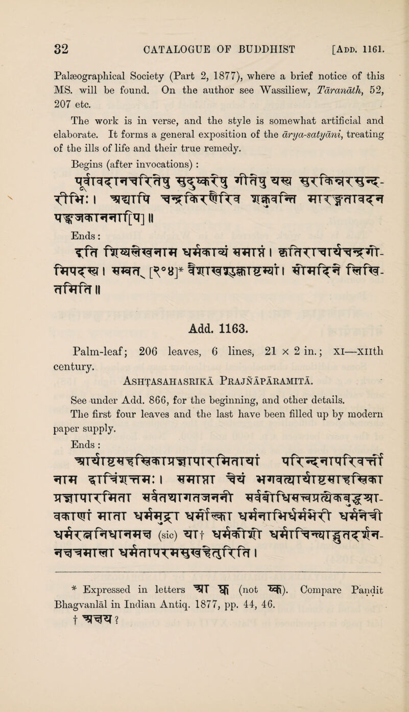 Palseographical Society (Part 2, 1877), where a brief notice of this MS. will be found. On the author see Wassiliew, Taranath, 52, 207 etc. The work is in verse, and the style is somewhat artificial and elaborate. It forms a general exposition of the arya-satydni, treating of the ills of life and their true remedy. Begins (after invocations) : i wrf^rr *nnnTR^i trir5t^T^Tf['?] ii Ends: TVf fsuajwstm wra i irfirTT^uH^ft- i ft°8f tirTOipirr^iT i fsrf%- Trftrfar ii Add. 1163. Palm-leaf; 206 leaves, 6 lines, 21x2 in.; xi—xntli century. Ashtasahasrika Prajnaparamita. See under Add. 866, for the beginning, and other details. The first four leaves and the last have been filled up by modern paper supply. Ends : *TT*? : 1 V*TTTTT VV ^Unrarr^TWrff^gTT wnrrvf^mT ^TUJTt TfTrfT wiw v^nfr (sic) ^fTt v#*rCr WRTWT 1 * Expressed in letters SR (not TER). Compare Pandit Bhagvanlal in Indian Antiq. 1877, pp. 44, 46. t