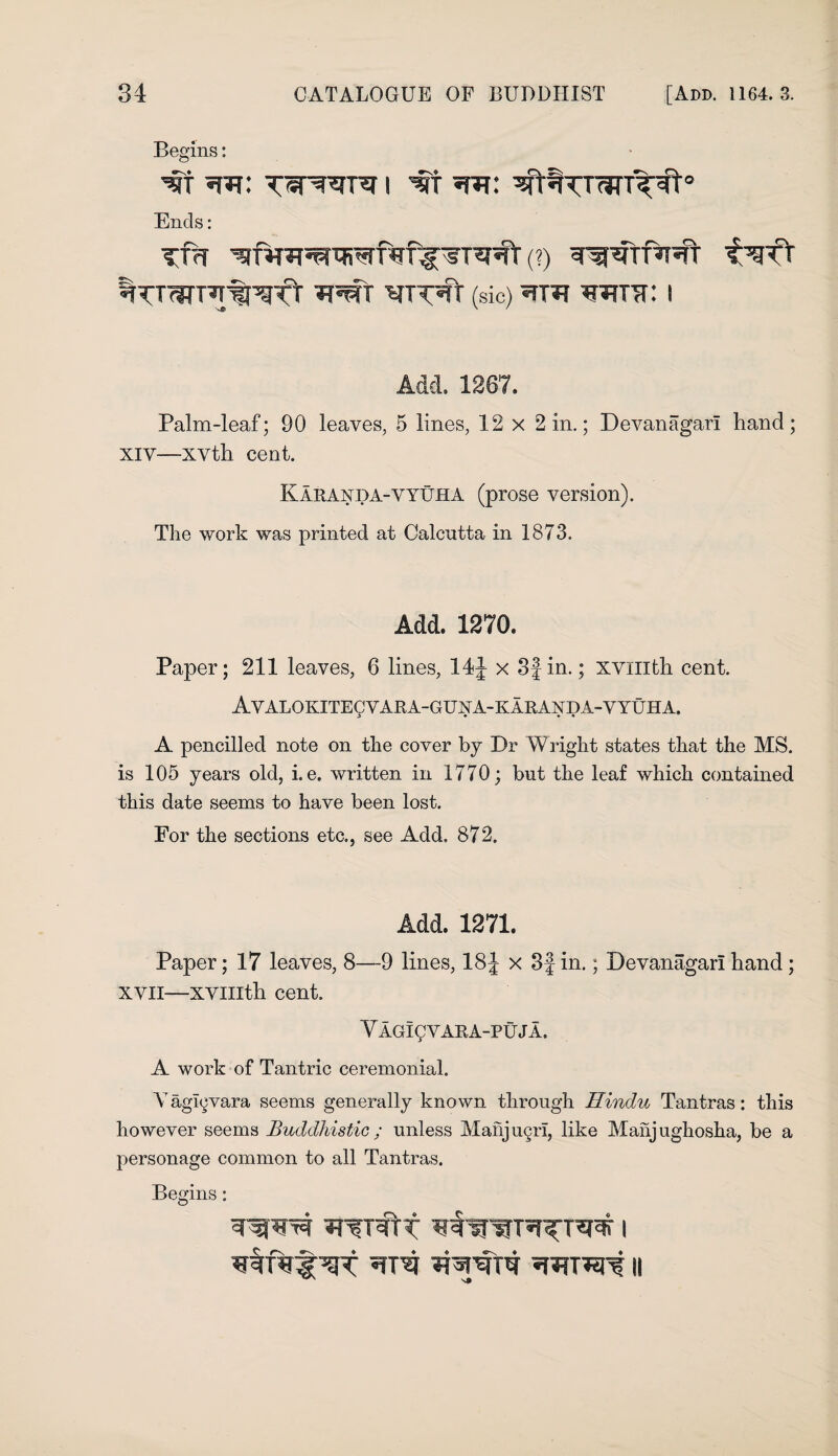 Begins: 's§T i w Ends: Tm (?) %TTWPT%^f'T (sic) «TT*? WUC I Add. 1267. Palm-leaf; 90 leaves, 5 lines, 12 x 2 in.; Devanagarl hand; XIV—xvth cent. Kakanda-vyuha (prose version). The work was printed at Calcutta in 1873. Add. 1270. Paper; 211 leaves, 6 lines, 14J x 3}in.; xvmth cent. AVALOKITEgVARA-GUNA-KARAXDA-VYUHA. A pencilled note on the cover by Dr Wright states that the MS. is 105 years old, i. e. written in 1770; but the leaf which contained this date seems to have been lost. For the sections etc., see Add, 872. Add. 1271. Paper; 17 leaves, 8—9 lines, 18 J x 3f in.; Devanagarl hand ; xvn—xvmth cent. Y AGICVARA-PUJA. A work of Tantric ceremonial. Y agigvara seems generally known through Hindu Tantras: this however seems Buddhistic ; unless Manjugri, like Manjughosha, be a personage common to all Tantras. Begins: