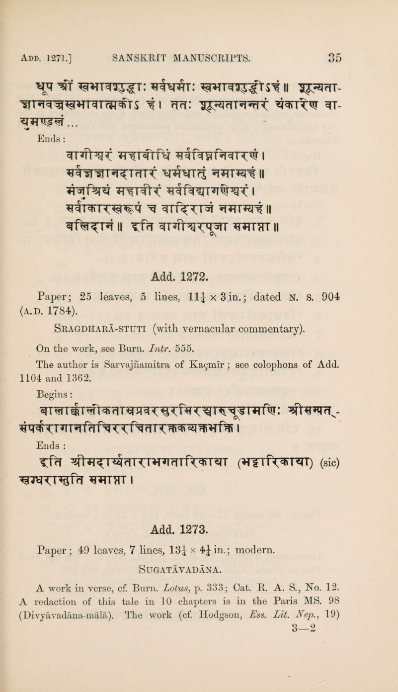 ^UTT^WTTnjDffTS i I rf?r: IJ^mT^T TT- s# Ends : TUfW?: TTfTfTfti ^lAyf^TTW | w^T^Trrrt y^yTfj II TT^rftT ^T^TW’gt i ^ *tmwi II || TTH ^T^TWT^T WT7TT II £\ Add. 1272. Paper; 25 leaves, 5 lines, ll|x3in.; dated N. S. 904 (A.D. 1784). Sragdhara-stuti (with vernacular commentary). On the work, see Burn. Inter, 555. The author is Sarvajnamitra of Kagmir; see colophons of Add. 1104 and 1362. Begins: : ^S*TfTs- Ends : tut ^t^Tr^fnTUT’TfTTfr^rJrr (^nifTwi) (sic) ^jyTT^frf ^TUfTT I Add. 1273. Paper ; 49 leaves, 7 lines, 13 J x 4£in.; modern. Sugatavadana. A work in verse, cf. Burn. Lotus, p. 333; Oat. B. A. S., No. 12. A redaction of this tale in 10 chapters is in the Paris MS. 98 (Divyavadana-mala). The work (cf. Hodgson, Ess. Lit. Nep., 19) 3—2