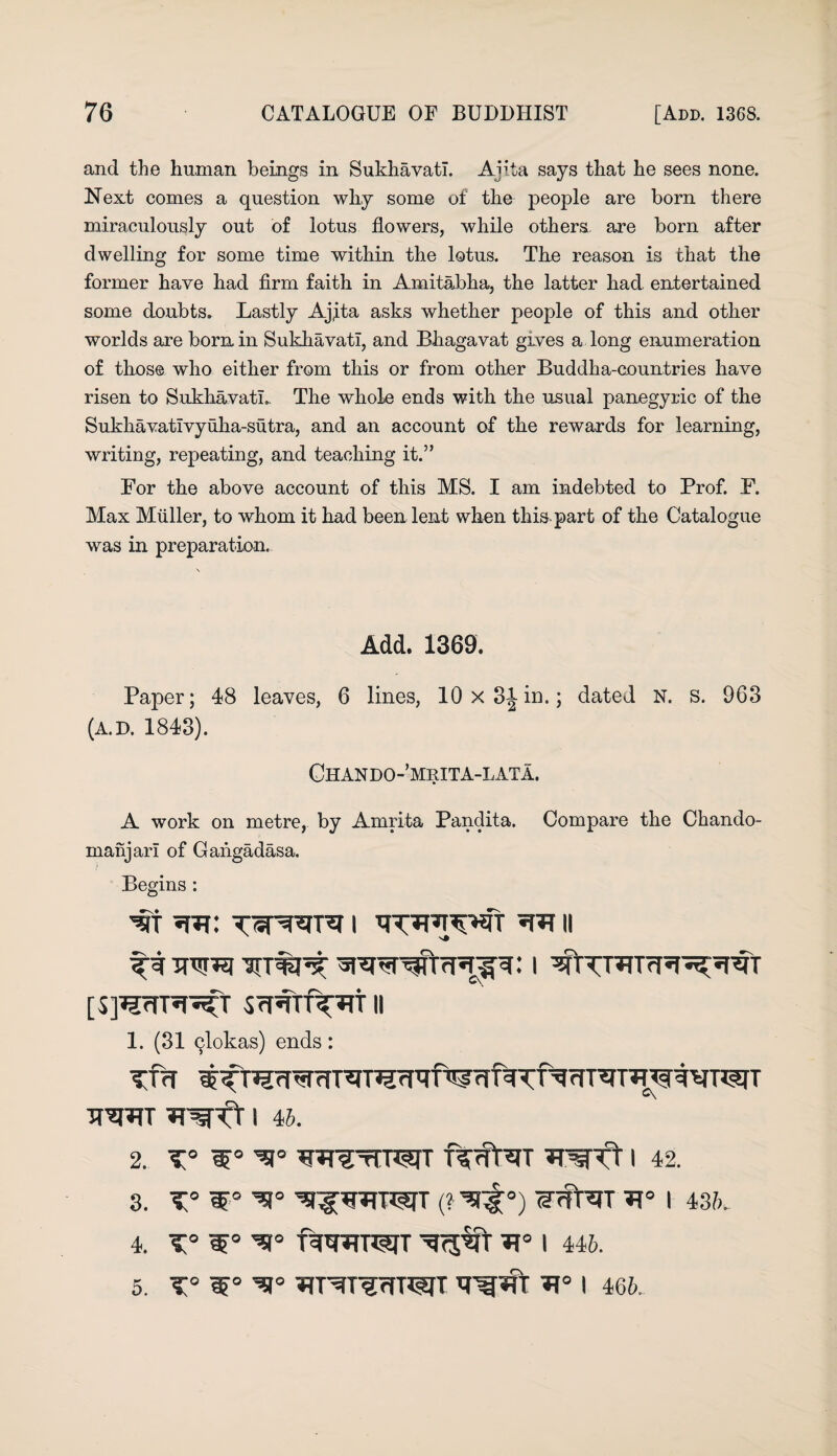 and the human beings in Sukhavati. Ajita says that he sees none. Next comes a question why some of the people are bom there miraculously out of lotus flowers, while others, are bom after dwelling for some time within the lotus. The reason is that the former have had firm faith in Amitabha, the latter had entertained some doubts. Lastly Ajjta asks whether people of this and other worlds are bom in Sukhavati, and Bhagavat gives a long enumeration of those who either from this or from other Buddha-countries have risen to Sukhavati.. The whole ends with the usual panegyric of the Sukhavatlvyuha-sutra, and an account of the rewards for learning, writing, repeating, and teaching it.” For the above account of this MS. I am indebted to Prof. F. Max Muller, to whom it had been lent when this part of the Catalogue was in preparation. Add. 1369. Paper; 48 leaves, 6 lines, 10 x 31 in.: dated N. s. 963 (A.D. 1843). Chando-’mrita-lata. A work on metre, by Amrita Pandita. Compare the Chando- ruanjarl of Gahgadasa. Begins : ^rr i wnjwt 11 tti ini [5]WR^T ScRTTf^TT II 1. (31 qlokas) ends: iraw wfT i 4b. 2. t° w€rrrwr i 42. 3. T° ^l^TSTT (? ^°) I 436. 4. ^9° f^WT^TT ^<5% I 446. 5. T° I 466.