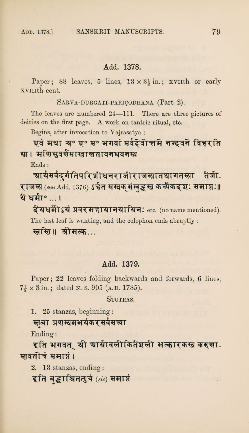 Add. 1378. Paper; 88 leaves, 5 lines, 13 x 3J in.; xvuth or early xvmth cent. SARVA-DURGATI-PARigODHANA (Part 2). The leaves are numbered 24—111. There are three pictures of deities on the first page. A work on tantric ritual, etc. Begins, after invocation to Vajrasatya : TP5TT TT f^TTcf Ends : ^T^wf^TlfrmTWT^^TTmTT^^JTrl^T^rf^JT TTft- TTW (see Add. 1376) strf 3\#*T^3T: JTJTTTf.'ll ... I etc. (no name mentioned). The last leaf is wanting, and the colophon ends abruptly : Add. 1379. Paper; 22 leaves folding backwards and forwards, 6 lines, 7% x Sin.; dated N. s. 905 (a.d. 1785). Stotras. 1. 25 stanzas, beginning: Ending: Tfrf ^T^TWn%7TJI#T *T^WT- ^rff^ 'U^TTT I 2. 13 stanzas, ending : TT<T ^Tf^rfrJ^ (sic) ^TTTl