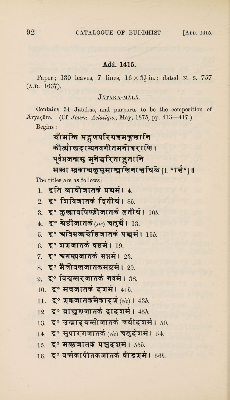 Add. 1415. Paper; 130 leaves. 7 lines, 16 x 3iin.; dated N. S. 757 (A.D. 1637). Jataka-mala. Contains 34 Jatakas, and purports to be the composition of Arya§ura. (Cf. Journ. Asiatique, May, 1875, pp. 413—417.) Begins : WTPtT ^ 7#TTW*3 ^■gftrTT^rITT'% TOT [1. °T^°] II The titles are as follows : 1. TTH TT^^T I 4. 2. T° f^fWTcpF f^rfT^ I 85. 3. T° S 105. 4. T° (sic) 13. 5. t° i 155. 6. T° Tpr^TTf# TOR I 19. 7. T° TOT I 23. 8. T° I 29. 9. T° HWTf^ RRR I 38. 10. T° I 415. 11. T° (sic) I 435. 12. T° m^fWTcRT I 455. 13. t° i 50. 14. iwm (sic) I 54. 15. T° WWTfpif I 555. 16. T° ^TfNrrttrTO^mW RtTOR I 565.