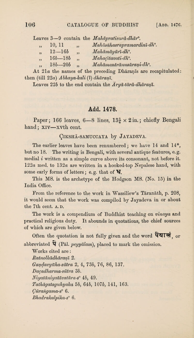 Leaves 3—9 contain the Mahdpratisara-dhdr°. 10, 11 ,, Mahasahasrapramardini-dh°. 12—166 ,, Mahdmdyurl-dh°. 166—186 ,, Mahafttavati-dh0. 186—206 ,, Mahamantranusarani-dh0. At 21a the names of the preceding Dharanls are recapitulated: then (till 22a) Abhaya-kali (?) dhdrani. Leaves 226 to the end contain the Arya-iara-dharanl. j > >> >) Add. 1478. Paper; 166 leaves, 6—8 lines, 13J x 2 in.; chiefly Bengali hand; XIV—xvth cent. QlKSHA-SAMUCCAYa by Jayadeva. The earlier leaves have been renumbered; we have 14 and 14*, hut no 18. The writing is Bengali, with several antique features, e.g. medial i written as a simple curve above its consonant, not before it. 122a med. to 132a are written in a hooked-top Nepalese hand, with some early forms of letters; e. g. that of ^T. This MS. is the archetype of the Hodgson MS. (No. 15) in the India Office. From the reference to the work in Wassiliew’s Taranath, p. 208, it would seem that the work was compiled by Jayadeva in or about the 7th cent. a. d. The work is a compendium of Buddhist teaching on vinaya and practical religious duty. It abounds in quotations, the chief sources of which are given below. Often the quotation is not fully given and the word or abbreviated (Pal. peyyalam), placed to mark the omission. Works cited are: Ratnolkadharani 2. Gandavyuha-sutra 2, 4, 736, 76, 86, 137. Daqadharma-sutra 36. Niyatdniyatdvatdra-s0 46, 49. Tathdgataguhyaka 56, 646, 1076, 141, 163. (Juraiigama-s0 6. Bhadrakalpika-s0 6.