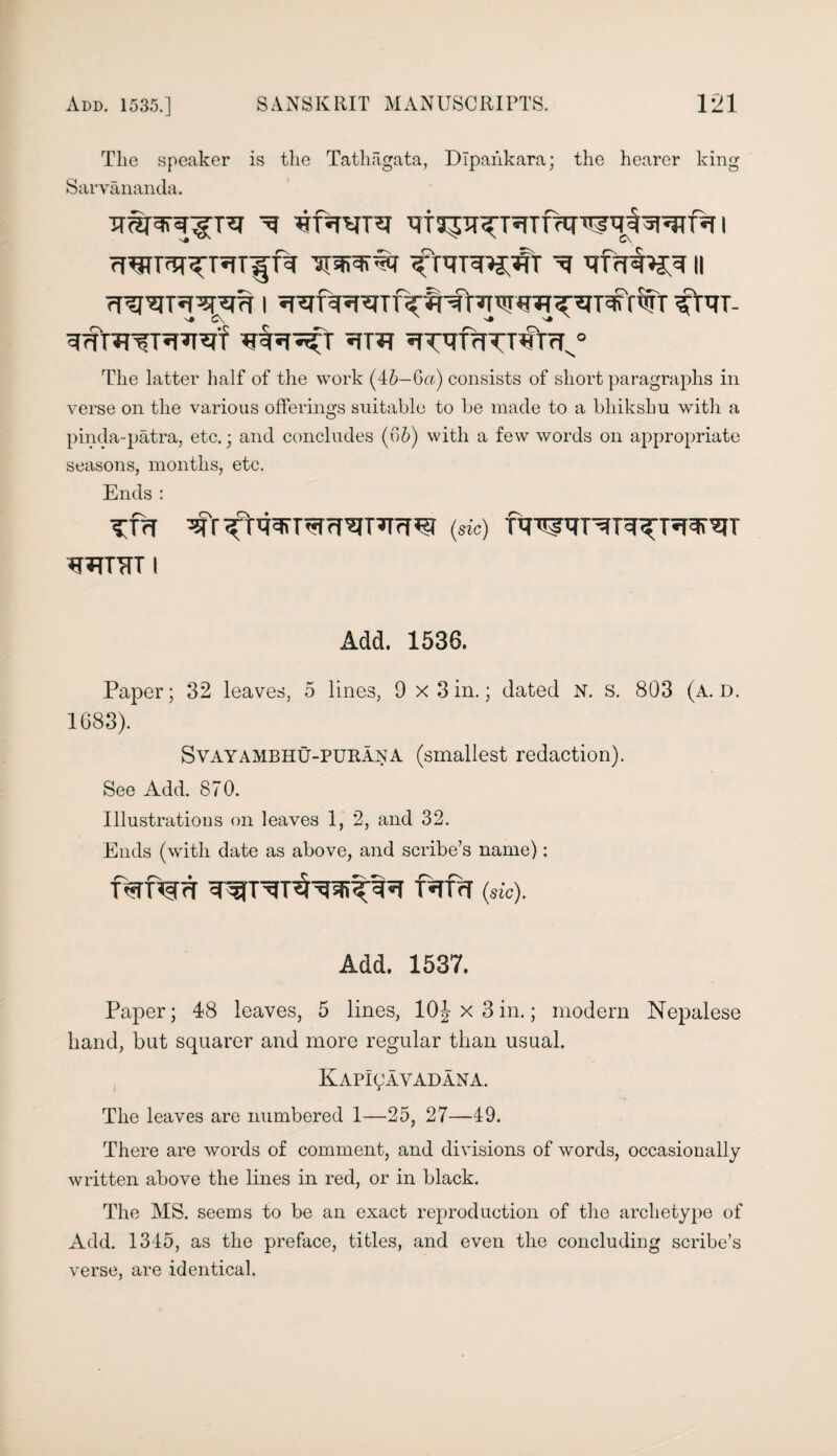 Tlie speaker is the Tathagata, Dlpahkara; the hearer king Sarvananda. Wl>% ^ qfrTW^ || R’U^TJpspm i R^f^R^TiV'R^rTi’JTff^-gT^'rv'Tr^tRT- *iTO 5TTqfrTTT«r^° The latter half of the work (46—Qa) consists of short paragraphs in verse on the various offerings suitable to be made to a bliikshu with a pinda-patra, etc.; and concludes (06) with a few words on appropriate seasons, months, etc. Ends : TT>T (sic) wrTrr i Add. 1536. Paper; 32 leaves, 5 lines, 9 x 3 in.; dated N. s. 803 (a. d. 1683). Svayambhu-purAna (smallest redaction). See Add. 870. Illustrations on leaves 1, 2, and 32. Ends (with date as above, and scribe’s name): f^rnsrn f*rf<T (sk). Add. 1537. Paper; 48 leaves, 5 lines, 10^x3in.; modem Nepalese hand, but squarer and more regular than usual. Kapicavadana. The leaves are numbered 1—25, 27—49. There are words of comment, and divisions of words, occasionally written above the lines in red, or in black. The MS. seems to be an exact reproduction of the archetype of Add. 1345, as the preface, titles, and even the concluding scribe’s verse, are identical.