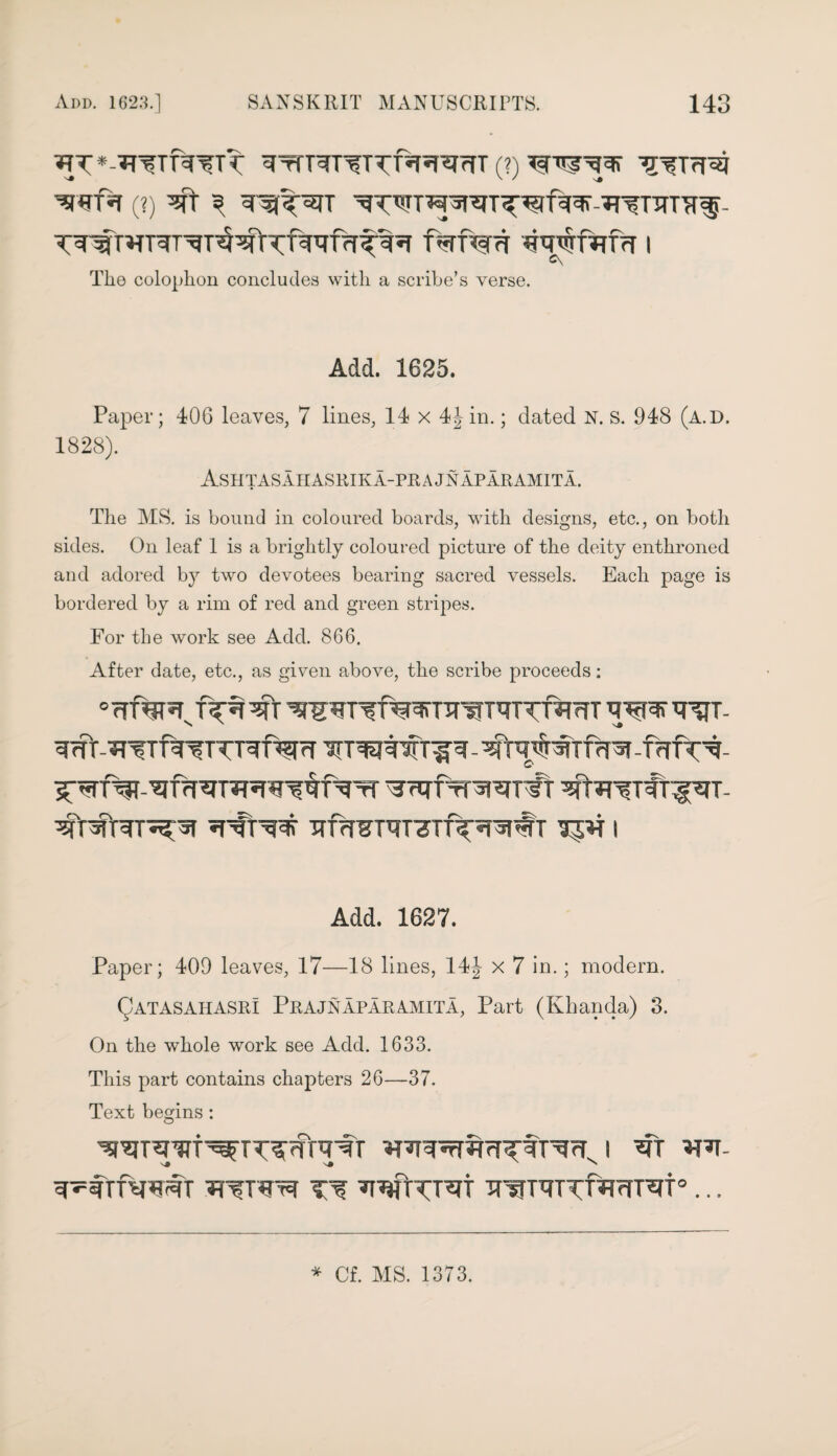 ^*-^TT^Tt ^rTT^T^TTf^^T (?) ^TrT^J Wfa (?) ^ ^f^TT -^TITT^- T^T^TT^T^T^^T^f^frT^iT f<-TTW<T ^Wf^frT I The colophon concludes with a scribe’s verse. Add. 1625. Paper; 406 leaves, 7 lines, 14 x 4Jin.; dated N. s. 948 (a.D. 1828). Ashtasaiiasrika-prajnaparamita. The MS. is bound in coloured boards, with designs, etc., on both sides. On leaf 1 is a brightly coloured picture of the deity enthroned and adored by two devotees bearing sacred vessels. Each page is bordered by a rim of red and green stripes. Eor the work see Add. 866. After date, etc., as given above, the scribe proceeds: ^rtrfTrararft ^fr?r?T#rf^T- TTf?T¥TqT7Tfy^#T I Add. 1627. Paper; 409 leaves, 17—18 lines, 14J x 7 in.; modem. Qatasahasri Prajnaparamita, Part (Khanda) 3. On the whole work see Add. 1633. This part contains chapters 26—37. Text begins : ^R^cT^fT^cTJ ^Tt *RT- jrwreTTf^TTCt0... * Of. MS. 1373.