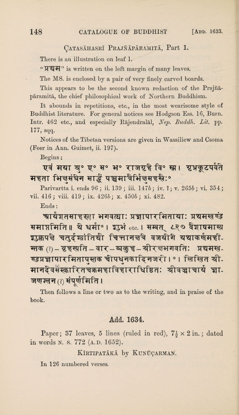 Qatasahasr! Prajnaparamita, Part 1. There is an illustration on leaf 1. “TO” is written on the left margin of many leaves. The MS. is enclosed by a pair of very finely carved boards. This appears to be the second known redaction of the Prajna- paramita, the chief philosophical work of Northern Buddhism. It abounds in repetitions, etc., in the most wearisome style of Buddhist literature. Por general notices see Hodgson Ess. 16, Burn. Intr. 462 etc., and especially Bajendralal, Nep. Buddh. Lit. pp. 177, sqq. Notices of the Tibetan versions are given in Wassiliew and Csoma (Feer in Ann. Guimet, ii. 197). Begins : xr° *r° vravv ft0 I Parivartta i. ends 96 ; ii. 139 ; iii. 1476; iv. 1; v. 2656; vi. 354; vii. 416; viii. 419; ix. 4266; x. 4506; xi. 482. Ends: wivf^rnr 11 v i etc. i £-^ fmvTnvi (?) - vwnr _ ^% - -qiT'^*FRTrf: 3?w- •^jraunrnRrnvw vt i ° i fwf%?r vt ^ITfVfTVTTViV?f.* W- (?) I Then follows a line or two as to the writing, and in praise of the book. Add. 1034. Paper; 37 leaves, 5 lines (ruled in red), 7-J x 2 in.; dated in words N. s. 772 (a.d. 1652). Kirtipataka by Kunu^arman. In 126 numbered verses.