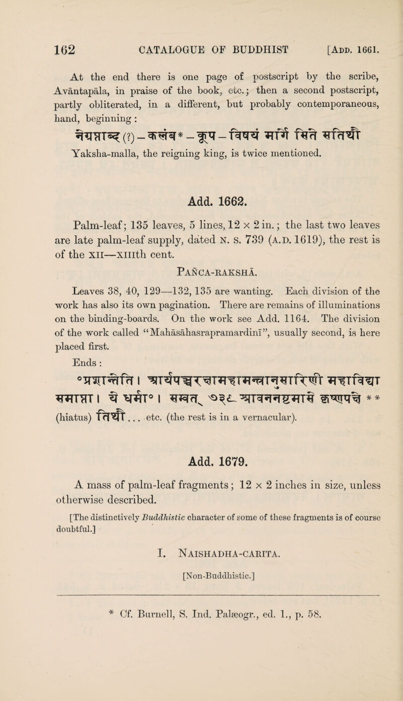 At the end there is one page of postscript by the scribe, Avantapala, in praise of the book, etc.; then a second postscript, partly obliterated, in a different, but probably contemporaneous, hand, beginning : (?)_snjfa*rnt nm Yaksha-malla, the reigning king, is twice mentioned. Add. 1662. Palm-leaf; 135 leaves, 5 lines, 12 x 2 in.; the last two leaves are late palm-leaf supply, dated N. s. 739 (a.d. 1619), the rest is of the XII—xmth cent. Panca-raksha, Leaves 38, 40, 129—132, 135 are wanting. Each division of the work has also its own pagination. There are remains of illuminations on the binding-boards. On the work see Add. 1164. The division of the work called “Mahasahasrapramardinl”, usually second, is here placed first. Ends : “injrafff i *n?Tur?jT wnrr i ^ i ** (hiatus) frRfT... etc. (the rest is in a vernacular). Add. 1679. A mass of palm-leaf fragments ; 12 x 2 inches in size, unless otherwise described. [The distinctively Buddhistic character of some of these fragments is of course doubtful.] I. Naishadha-carita. [Non-Buddhistic.] * Cf. Burnell, S. Ind. Palaeogr., ed, 1., p. 58.