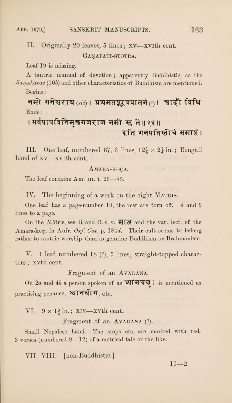 II. Originally 20 leaves, 5 lines; xv—xvith cent. Ganapati-stotra. Leaf 19 is missing. A tantric manual of devotion; apparently Buddhistic, as the Samskdras (106) and other characteristics of Buddhism are mentioned. Begins: W (sic) I (?) I ^JT^T Ends: i ^ ^ n 11 TfH wrfrn^H i III. One leaf, numbered 67, 6 lines, 12J x 2J in. ; Bengali hand of xv—xvith cent. Amara-koca. The leaf contains Am. in. i. 26—-45. IV. The beginning of a work on the eight Matris. o O o One leaf has a page-number 19, the rest are torn off. 4 and 5 lines to a page. On the Matris, see B. and B. s. v. and the var. lect. of the Amara-koga in Aufr. Oxf. Cat. p. 184<f. Their cult seems to belong rather to tantric worship than to genuine Buddhism or Brahmanism. Y. 1 leaf, numbered 18 (?), 5 lines; straight-topped charac¬ ters ; xvth cent. Fragment of an Avadana. On 2a and 46 a person spoken of as I is mentioned as practising penance, etc. VI. 9 x If in.; xiv—XVth cent. Fragment of an Avadana (?). Small Nepalese hand. The stops etc. are marked with red. 3 verses (numbered 9—12) of a metrical tale or the like. VII, VIII.. [non-Buddhistic.] 11—2