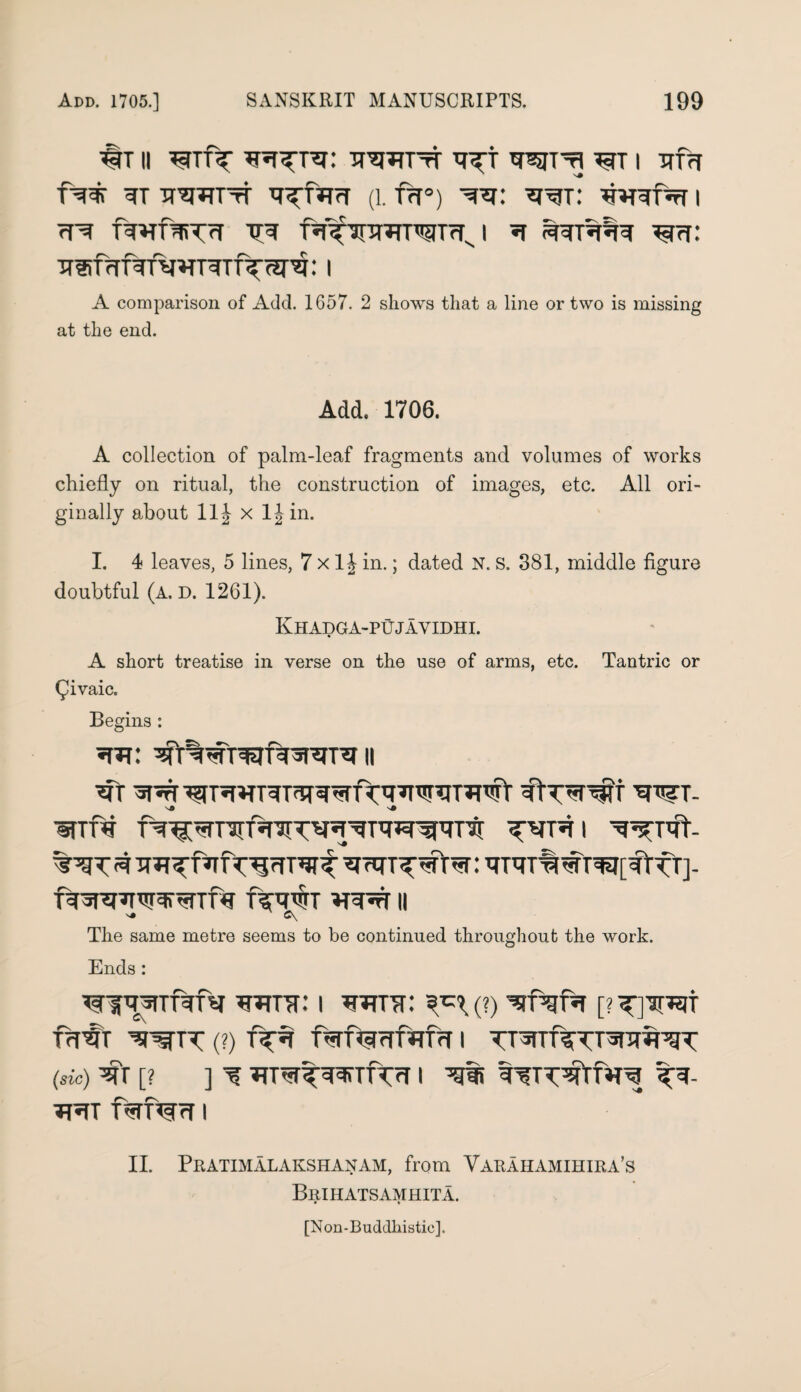 #T II TrqTfTTT WT’fl ^TT I Tffrf ?T TT’^J^TTtT ^fJTTT (1. TfT°) I rHT TR f^hpmT^TrTJ *T Ref: Tf®frrf^TVW^TT\^g: I A comparison of Add. 1657. 2 shows that a line or two is missing at the end. Add. 1706. A collection of palm-leaf fragments and volumes of works chiefly on ritual, the construction of images, etc. All ori¬ ginally about 11J x ljin. I. 4 leaves, 5 lines, 7 x 1 h in.; dated N. s. 381, middle figure doubtful (a. d. 1261). Khadga-pujavidhi. A short treatise in verse on the use of arms, etc. Tantric or Qivaic. Begins : ^Tt wt- •§TTre WTVT- ■R3PT7TWWTD? RRWT VRR II ^ C\ The same metre seems to be continued throughout the work. Ends : ^TiTr: i wirr: ^(?) [?^yapgt frT^T (?) f^Tf^rffWrT 1 (sic) [? ] ^ W^^fnTTrf I I II. Pratimalakshanam, from Varahamihira’s Brihatsamhita. [Non-Buddhistie].