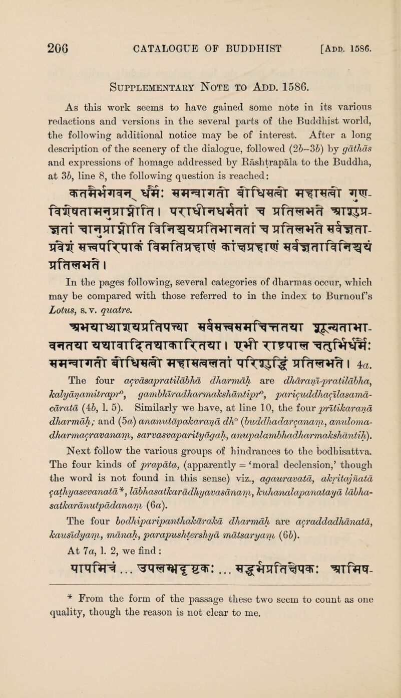 Supplementary Note to Add. 1586. As this work seems to have gained some note in its various redactions and versions in the several parts of the Buddhist world, the following additional notice may be of interest. After a long description of the scenery of the dialogue, followed (25—36) by gathds and expressions of homage addressed by Bashtrapala to the Buddha, at 36, line 8, the following question is reached: wr: ^tMt ^rTT ^nmTlTTffT fgfsrg^TTfrf^T^mt ^ TR1X WtrfTVPS' fwfrnTTTO WfTW IlfcRUm I In the pages following, several categories of dharmas occur, which may be compared with those referred to in the index to Burnouf’s Lotus, s.v. quatre. I^rTRTT- SRcRT ^^T^Tf^rr^T^TTT^T I TT^T^T ¥TftPiSt ^T^^Trft I 4a. The four agvdsapratildbhd dharmali are dharanl-pra tilabha, kalydnamitrapr0, gambhiradharmakshantipr0, pariquddlia^ilasamd- caratd (46, 1. 5). Similarly we have, at line 10, the four pritikarana dharmah; and (5a) ananutdpakarana dh° (buddhadarcanam, anuloma- dharmacravanam, sarvasvaparitydigah, anupalambhadharmakshantih). Next follow the various groups of hindrances to the bodhisattva. The four kinds of prapata, (apparently = ‘moral declension/ though the word is not found in this sense) viz., agauravata, akritajnata qathyasevanatd *, labhasatkaradhyavasdnam, kuhanalapanatayd labha- satkardnutpddanam (6a). The four bodhiparipanthakarakd dliarmdh are agraddadhanata, kausldyam, mdnah, parapushtershya mdtsaryam (66). At 7a, 1. 2, we find : hthtM ... ^rr'URW- * From the form of the passage these two seem to count as one quality, though the reason is not clear to me.