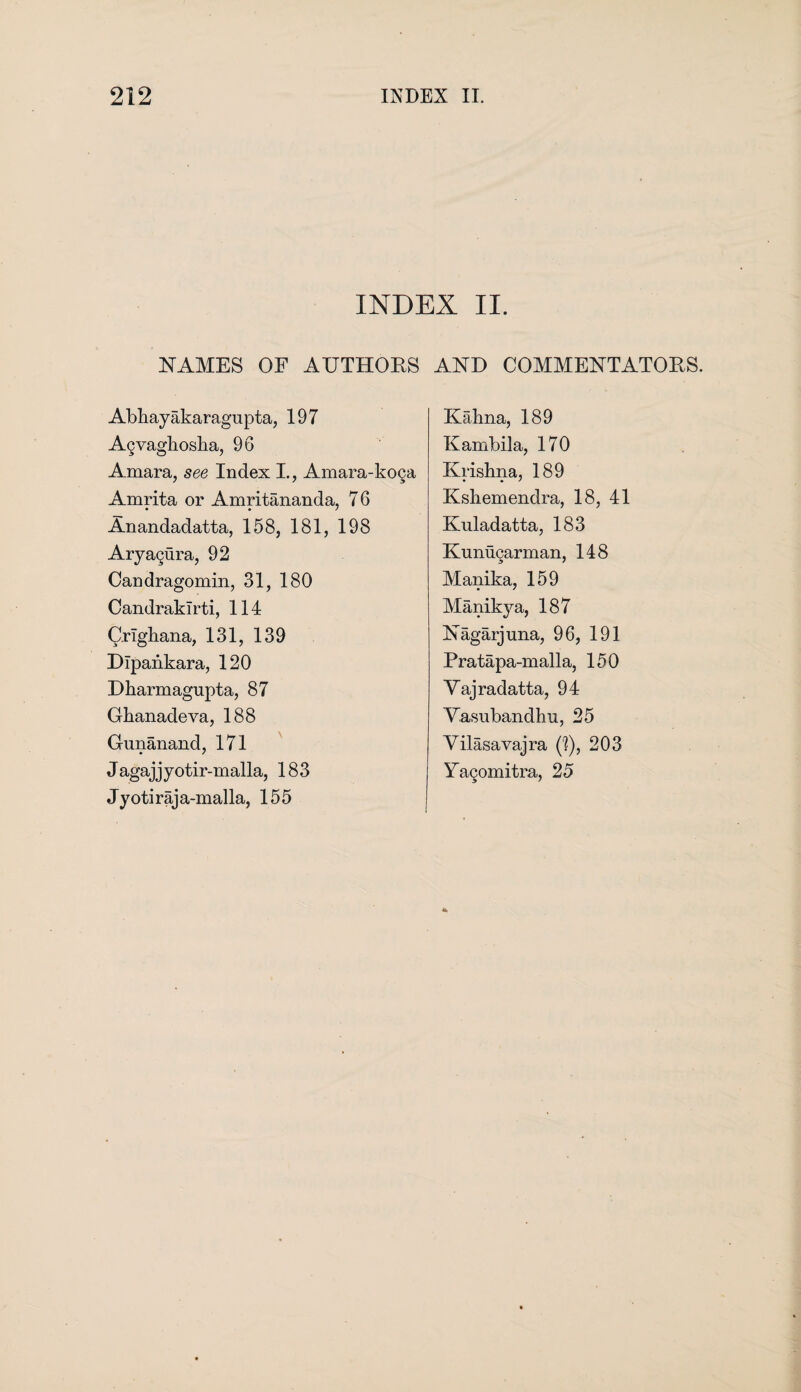 INDEX II. NAMES OF AUTHORS Abhayakaragupta, 197 Agvaghosha, 96 Amara, see Index I., Amara-koga Amrita or Amritananda, 76 Anandadatta, 158, 181, 198 Aryagura, 92 Candragomin, 31, 180 CandrakTrti, 114 CrTgliana, 131, 139 Dipankara, 120 Dharmagupta, 87 Ghanadeva, 188 Gunanand, 171 J agaj j y otir-malla, 183 Jyotiraja-malla, 155 AND COMMENTATORS. Kalina, 189 Kambila, 170 Krishna, 189 Kshemendra, 18, 41 Kuladatta, 183 Kunugarman, 148 Manika, 159 Manikya, 187 Nagarjuna, 96, 191 Pratapa-malla, 150 Yajradatta, 94 Yasubandhu, 25 Yilasavajra (']), 203 Yagomitra, 25